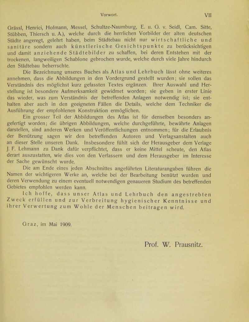 Orässl, Henrici, Hofmann, Messel, Schultze-Naumburg, E. u. O. v. Seidl, Cam. Sitte, Stiibben, Thiersch u. A.), welche durch die herrlichen Vorbilder der alten deutschen Städte angeregt, gelehrt haben, beim Städtebau nicht nur wirtschaftliche und sanitäre sondern auch künstlerische Gesichtspunkte zu berücksichtigen und damit anziehende Städtebilder zu schaffen, bei deren Entstehen mit der trockenen, langweiligen Schablone gebrochen wurde, welche durch viele Jahre hindurch den Städtebau beherrschte. Die Bezeichnung unseres Buches als Atlas und Lehrbuch lässt ohne weiteres annehmen, dass die Abbildungen in den Vordergrund gestellt wurden; sie sollen das Verständnis des möglichst kurz gefassten Textes ergänzen. Ihrer Auswahl und Her- stellung ist besondere Aufmerksamkeit gewidmet worden; sie geben in erster Linie das wieder, was zum Verständnis der betreffenden Anlagen notwendig ist; sie ent- halten aber auch in den geeigneten Fällen die Details, welche dem Techniker die Ausführung der empfohlenen Konstruktion ermöglichen. Ein grosser Teil der Abbildungen des Atlas ist für denselben besonders an- gefertigt worden; die übrigen Abbildungen, welche durchgeführte, bewährte Anlagen darstellen, sind anderen Werken und Veröffentlichungen entnommen; für die Erlaubnis der Benützung sagen wir den betreffenden Autoren und Verlagsanstalten auch an dieser Stelle unseren Dank. Insbesondere fühlt sich der Herausgeber dem Verlage J. F. Lehmann zu Dank dafür verpflichtet, dass er keine Mittel scheute, den Atlas derart auszustatten, wie dies von den Verfassern und dem Herausgeber im Interesse der Sache gewünscht wurde. Die am Ende eines jeden Abschnittes angeführten Literaturangaben führen die Namen der wichtigeren Werke an, welche bei der Bearbeitung benützt wurden und deren Verwendung zu einem eventuell notwendigen genaueren Studium des betreffenden Gebietes empfohlen werden kann. Ich hoffe, dass unser Atlas und Lehrbuch den angestrebten Zweck erfüllen und zur Verbreitung hygienischer Kenntnisse und ihrer Verwertung zum Wohle der Menschen beitragen wird. Graz, im Mai 1909. Prof. W. Prausnitz.