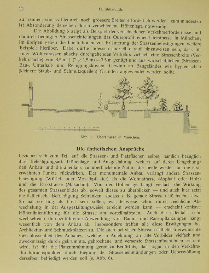zu trennen, sodass hiedurch noch grössere Breiten erforderlich werden; zum mindesten ist Absonderung derselben durch verschiedene Höhenlage notwendig. Die Abbildung 5 zeigt als Beispiel der verschiedenen Verkehrserfordernisse und dadurch bedingter Strasseneinteilungen das Querprofil einer Uferstrasse in München; im übrigen geben die Illustrationen zur Erläuterung der Strassenbefestigungen weitere Beispiele hierüber. Dabei dürfte indessen speziell darauf hinzuweisen sein, dass für kurze Wohnstrassen abseits durchgehenden Verkehrs vielfach eine Strassenbreite (Ver- kehrsfläche) von 4,5 m + (2 X 1,5 m) = 7,5 m genügt und aus wirtschaftlichen (Strassen- Bau-, Unterhalt- und Reinigungskosten, Gewinn an Baugelände) wie hygienischen (kleinere Staub- und Schmutzquellen) Gründen angewendet werden sollte. Die ästhetischen Ansprüche beziehen sich zum Teil auf die Strassen- und Platzflächen selbst, nämlich bezüglich ihrer Befestigungsart, Höhenlage und Ausgestaltung, weiters auf deren Umgebung: den Anbau und die allenfalls zu überblickende Natur, die beide wieder auf die erst- erwähnten Punkte rückwirken. Der monumentale Anbau verlangt andere Strassen- befestigung (Würfel- oder Mosaikpflaster) als die Wohnstrasse (Asphalt oder Holz) und die Parkstrasse (Makadam). Von der Höhenlage hängt vielfach die Wirkung des gesamten Strassenbildes ab; soweit dieses zu überblicken — und auch hier setzt die ästhetische Befriedigung Schranken, sodass z. B. gerade Strassen höchstens etwa 25 mal so lang als breit sein sollen, was teilweise schon durch reichliche Ab- wechslung in der Ausgestaltungsweise erreicht werden kann — erscheint konkave Höhenlinienführung für die Strasse am vorteilhaftesten. Auch die jedenfalls sehr wechselreich durchzuführende Anwendung von Baum- und Rasenpflanzungen hängt wesentlich von dem Anbau ab. Insbesondere treffen alle diese Erwägungen bei Architektur- und Schmuckplätzen zu. Die auch bei vielen Strassen ästhetisch erwünschte Geschlossenheit des Anbaues, welche in Anlehnung an alte Vorbilder vielfach und zweckmässig durch gekrümmte, gebrochene und versetzte Strassenfluchtlinien erstrebt wird, ist für die Platzumrahmung geradezu Bedürfnis, das sogar in den Verkehrs- durchbruchspunkten durch Biegung der Strasseneinmündungen oder Ueberwölbung derselben befriedigt werden soll (s. Abb. 6).