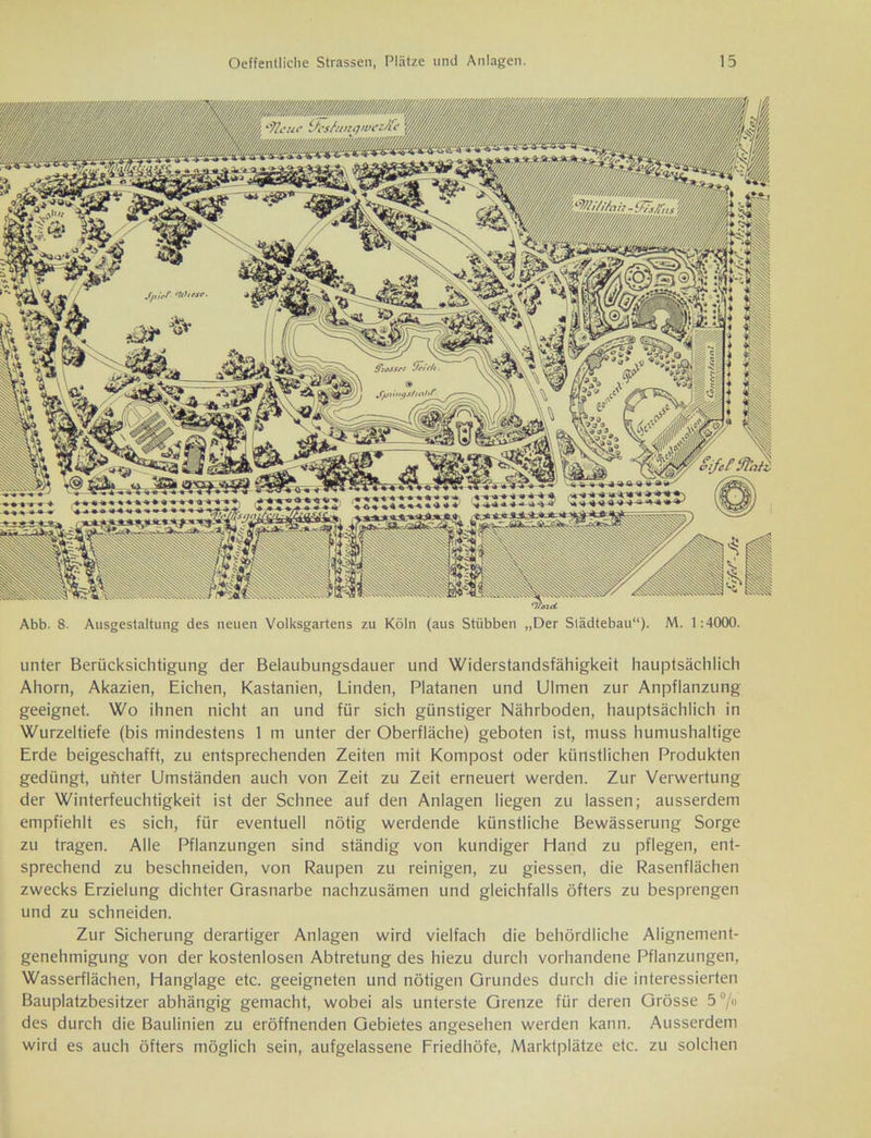 Abb. 8. Ausgestaltung des neuen Volksgartens zu Köln (aus Stiibben „Der Städtebau“). M. 1:4000. unter Berücksichtigung der Belaubungsdauer und Widerstandsfähigkeit hauptsächlich Ahorn, Akazien, Eichen, Kastanien, Linden, Platanen und Ulmen zur Anpflanzung geeignet. Wo ihnen nicht an und für sich günstiger Nährboden, hauptsächlich in Wurzeltiefe (bis mindestens 1 m unter der Oberfläche) geboten ist, muss humushaltige Erde beigeschafft, zu entsprechenden Zeiten mit Kompost oder künstlichen Produkten gedüngt, unter Umständen auch von Zeit zu Zeit erneuert werden. Zur Verwertung der Winterfeuchtigkeit ist der Schnee auf den Anlagen liegen zu lassen; ausserdem empfiehlt es sich, für eventuell nötig werdende künstliche Bewässerung Sorge zu tragen. Alle Pflanzungen sind ständig von kundiger Hand zu pflegen, ent- sprechend zu beschneiden, von Raupen zu reinigen, zu giessen, die Rasenflächen zwecks Erzielung dichter Grasnarbe nachzusämen und gleichfalls öfters zu besprengen und zu schneiden. Zur Sicherung derartiger Anlagen wird vielfach die behördliche Alignement- genehmigung von der kostenlosen Abtretung des hiezu durch vorhandene Pflanzungen, Wasserflächen, Hanglage etc. geeigneten und nötigen Grundes durch die interessierten Bauplatzbesitzer abhängig gemacht, wobei als unterste Grenze für deren Grösse 5% des durch die Baulinien zu eröffnenden Gebietes angesehen werden kann. Ausserdem wird es auch öfters möglich sein, aufgelassene Friedhöfe, Marktplätze etc. zu solchen