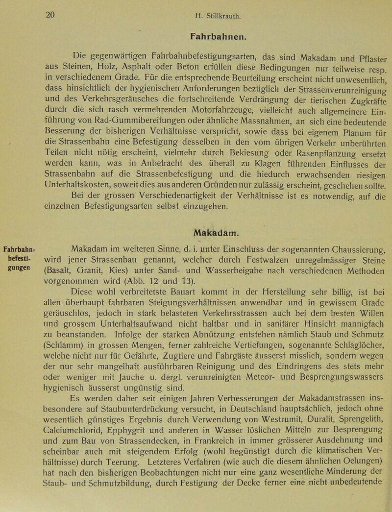 Fahrbahn befesti- gungen Fahrbahnen. Die gegenwärtigen Fahrbahnbefestigungsarten, das sind Makadam und Pflaster aus Steinen, Holz, Asphalt oder Beton erfüllen diese Bedingungen nur teilweise resp in verschiedenem Grade. Für die entsprechende Beurteilung erscheint nicht unwesentlich, dass hinsichtlich der hygienischen Anforderungen bezüglich der Strassenverunreinigung und des Verkehrsgeräusches die fortschreitende Verdrängung der tierischen Zugkräfte durch die sich rasch vermehrenden Motorfahrzeuge, vielleicht auch allgemeinere Ein- führung von Rad-Gummibereifungen oder ähnliche Massnahmen, an sich eine bedeutende Besserung der bisherigen Verhältnisse verspricht, sowie dass bei eigenem Planum für die Strassenbahn eine Befestigung desselben in den vom übrigen Verkehr unberührten Teilen nicht nötig erscheint, vielmehr durch Bekiesung oder Rasenpflanzung ersetzt werden kann, was in Anbetracht des überall zu Klagen führenden Einflusses der Strassenbahn auf die Strassenbefestigung und die hiedurch erwachsenden riesigen Unterhaltskosten, soweit dies aus anderen Gründen nur zulässig erscheint, geschehen sollte. Bei der grossen Verschiedenartigkeit der Verhältnisse ist es notwendig, auf die einzelnen Befestigungsarten selbst einzugehen. Makadam. Makadam im weiteren Sinne, d. i. unter Einschluss der sogenannten Chaussierung, wird jener Strassenbau genannt, welcher durch Festwalzen unregelmässiger Steine (Basalt, Granit, Kies) unter Sand- und Wasserbeigabe nach verschiedenen Methoden vorgenommen wird (Abb. 12 und 13). Diese wohl verbreitetste Bauart kommt in der Herstellung sehr billig, ist bei allen überhaupt fahrbaren Steigungsverhältnissen anwendbar und in gewissem Grade geräuschlos, jedoch in stark belasteten Verkehrsstrassen auch bei dem besten Willen und grossem Unterhaltsaufwand nicht haltbar und in sanitärer Hinsicht mannigfach zu beanstanden. Infolge der starken Abnützung entstehen nämlich Staub und Schmutz (Schlamm) in grossen Mengen, ferner zahlreiche Vertiefungen, sogenannte Schlaglöcher, welche nicht nur für Gefährte, Zugtiere und Fahrgäste äusserst misslich, sondern wegen der nur sehr mangelhaft ausführbaren Reinigung und des Eindringens des stets mehr oder weniger mit Jauche u. dergl. verunreinigten Meteor- und Besprengungswassers hygienisch äusserst ungünstig sind. Es werden daher seit einigen Jahren Verbesserungen der Makadamstrassen ins- besondere auf Staubunterdrückung versucht, in Deutschland hauptsächlich, jedoch ohne wesentlich günstiges Ergebnis durch Verwendung von Westrumit, Duralit, Sprengelith, Calciumchlorid, Epphygrit und anderen in Wasser löslichen Mitteln zur Besprengung und zum Bau von Strassendecken, in Frankreich in immer grösserer Ausdehnung und scheinbar auch mit steigendem Erfolg (wohl begünstigt durch die klimatischen Ver- hältnisse) durch Teerung. Letzteres Verfahren (wie auch die diesem ähnlichen Oelungen) hat nach den bisherigen Beobachtungen nicht nur eine ganz wesentliche Minderung der Staub- und Schmutzbildung, durch Festigung der Decke ferner eine nicht unbedeutende