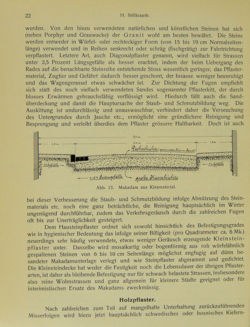 werden. Von den hiezu verwendeten natürlichen und künstlichen Steinen hat sich (neben Porphyr und Grauwacke) der Granit wohl am besten bewährt. Die Steine werden entweder in Würfel- oder rechteckiger Form (von 15 bis 19 cm Normalseiten- länge) verwendet und in Reihen senkrecht oder schräg (fischgrätig) zur Fahrtrichtung verpflastert. Letztere Art, auch Diagonalpflaster genannt, wird vielfach für Strassen unter 2,5 Prozent Längsgefälle als besser erachtet, indem der beim Uebergang des Rades auf die benachbarte Steinreihe entstehende Stoss wesentlich geringer, das Pflaster- material, Zugtier und Gefährt dadurch besser geschont, der Insasse weniger beunruhigt und das Wagengerassel etwas schwächer ist. Zur Dichtung der Fugen empfiehlt sich statt des noch vielfach verwendeten Sandes sogenannter Pflasterkitt, der durch blosses Erwärmen gebrauchsfähig verflüssigt wird. Hiedurch fällt auch die Sand- überdeckung und damit die Hauptursache der Staub- und Schmutzbildung weg. Die Auskittung ist undurchlässig und unauswaschbar, verhindert daher die Verseuchung des Untergrundes durch Jauche etc., ermöglicht eine gründlichere Reinigung und Besprengung und verleiht überdies dem Pflaster grössere Haltbarkeit. Doch ist auch bei dieser Verbesserung die Staub- und Schmutzbildung infolge Abnützung des Stein- materials etc. noch eine ganz beträchtliche, die Reinigung hauptsächlich im Winter ungenügend durchführbar, zudem das Verkehrsgeräusch durch die zahlreichen Fugen oft bis zur Unerträglichkeit gesteigert. Dem Hausteinpflaster ordnet sich sowohl hinsichtlich des Befestigungsgrades wie in hygienischer Bedeutung das infolge seiner Billigkeit (pro Quadratmeter ca. 6 Mk.) neuerdings sehr häufig verwendete, etwas weniger Geräusch erzeugende Kleinstein- pflaster unter. Dasselbe wird mosaikartig oder bogenförmig aus roh würfelähnlich gespaltenen Steinen von 6 bis 10 cm Seitenlänge möglichst engfugig auf dünn be- sandeter Makadamunterlage verlegt und wie Steinpflaster abgerammt und gedichtet. Die Kleinsteindecke hat weder die Festigkeit noch die Lebensdauer der übrigen Pflaster- arten, ist daher als bleibende Befestigung nur für schwach belastete Strassen, insbesondere also reine Wohnstrassen und ganz allgemein für kleinere Städte geeignet oder für interimistischen Ersatz des Makadams zweckmässig. Holzpflaster. Nach zahlreichen zum Teil auf mangelhafte Unterhaltung zurückzuführenden Misserfolgen wird hiezu jetzt hauptsächlich schwedisches oder bosnisches Kiefern- Abb. 13. Makadatn aus Kiesmaterial.