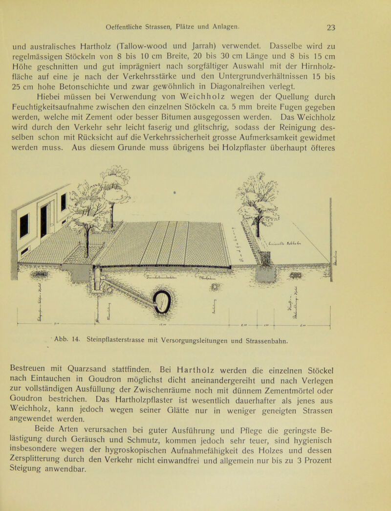 und australisches Hartholz (Tailow-wood und Jarrah) verwendet. Dasselbe wird zu regelmässigen Stöckeln von 8 bis 10 cm Breite, 20 bis 30 cm Länge und 8 bis 15 cm Höhe geschnitten und gut imprägniert nach sorgfältiger Auswahl mit der Hirnholz- fläche auf eine je nach der Verkehrsstärke und den Untergrundverhältnissen 15 bis 25 cm hohe Betonschichte und zwar gewöhnlich in Diagonalreihen verlegt. Hiebei müssen bei Verwendung von Weichholz wegen der Quellung durch Feuchtigkeitsaufnahme zwischen den einzelnen Stöckeln ca. 5 mm breite Fugen gegeben werden, welche mit Zement oder besser Bitumen ausgegossen werden. Das Weichholz wird durch den Verkehr sehr leicht faserig und glitschrig, sodass der Reinigung des- selben schon mit Rücksicht auf die Verkehrssicherheit grosse Aufmerksamkeit gewidmet werden muss. Aus diesem Grunde muss übrigens bei Holzpflaster überhaupt öfteres Abb. 14. Steinpflasterstrasse mit Versorgungsleitungen und Strassenbahn. Bestreuen mit Quarzsand stattfinden. Bei Hartholz werden die einzelnen Stöckel nach Eintauchen in Goudron möglichst dicht aneinandergereiht und nach Verlegen zur vollständigen Ausfüllung der Zwischenräume noch mit dünnem Zementmörtel oder Goudron bestrichen. Das Hartholzpflaster ist wesentlich dauerhafter als jenes aus Weichholz, kann jedoch wegen seiner Glätte nur in weniger geneigten Strassen angewendet werden. Beide Arten verursachen bei guter Ausführung und Pflege die geringste Be- lästigung durch Geräusch und Schmutz, kommen jedoch sehr teuer, sind hygienisch insbesondere wegen der hygroskopischen Aufnahmefähigkeit des Holzes und dessen Zersplitterung durch den Verkehr nicht einwandfrei und allgemein nur bis zu 3 Prozent Steigung anwendbar.