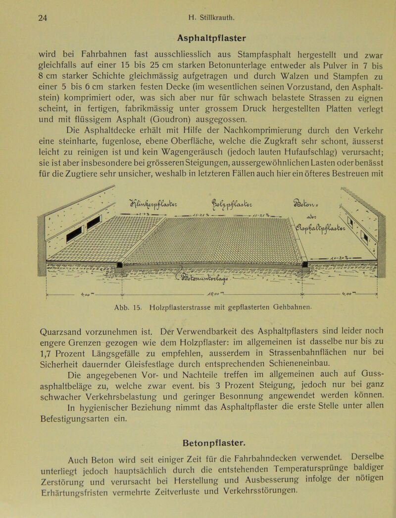 Asphaltpflaster wird bei Fahrbahnen fast ausschliesslich aus Stampfasphalt hergestellt und zwar gleichfalls auf einer 15 bis 25 cm starken Betonunterlage entweder als Pulver in 7 bis 8 cm starker Schichte gleichmässig aufgetragen und durch Walzen und Stampfen zu einer 5 bis 6 cm starken festen Decke (im wesentlichen seinen Vorzustand, den Asphalt- stein) komprimiert oder, was sich aber nur für schwach belastete Strassen zu eignen scheint, in fertigen, fabrikmässig unter grossem Druck hergestellten Platten verlegt und mit flüssigem Asphalt (Goudron) ausgegossen. Die Asphaltdecke erhält mit Hilfe der Nachkomprimierung durch den Verkehr eine steinharte, fugenlose, ebene Oberfläche, welche die Zugkraft sehr schont, äusserst leicht zu reinigen ist und kein Wagengeräusch (jedoch lauten Hufaufschlag) verursacht; sie ist aber insbesondere bei grösseren Steigungen, aussergewöhnlichen Lasten oderbenässt für die Zugtiere sehr unsicher, weshalb in letzteren Fällen auch hier ein öfteres Bestreuen mit Abb. 15. Holzpflasterstrasse mit gepflasterten Gehbahnen. Quarzsand vorzunehmen ist. Der Verwendbarkeit des Asphaltpflasters sind leider noch engere Grenzen gezogen wie dem Holzpflaster: im allgemeinen ist dasselbe nur bis zu 1,7 Prozent Längsgefälle zu empfehlen, ausserdem in Strassenbahnflächen nur bei Sicherheit dauernder Gleisfestlage durch entsprechenden Schieneneinbau. Die angegebenen Vor- und Nachteile treffen im allgemeinen auch auf Guss- asphaltbeläge zu, welche zwar event. bis 3 Prozent Steigung, jedoch nur bei ganz schwacher Verkehrsbelastung und geringer Besonnung angewendet werden können. In hygienischer Beziehung nimmt das Asphaltpflaster die erste Stelle unter allen Befestigungsarten ein. Betonpflaster. Auch Beton wird seit einiger Zeit für die Fahrbahndecken verwendet. Derselbe unterliegt jedoch hauptsächlich durch die entstehenden Temperatursprünge baldiger Zerstörung und verursacht bei Herstellung und Ausbesserung infolge der nötigen Erhärtungsfristen vermehrte Zeitverluste und Verkehrsstörungen.