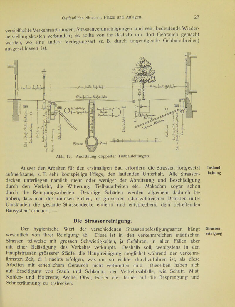 vervielfachte Verkehrsstörungen, Strassenverunreinigungen und sehr bedeutende Wieder- herstellungskosten verbunden; es sollte von ihr deshalb nur dort Gebrauch gemacht werden, wo eine andere Verlegungsart (z. B. durch ungenügende Gehbahnbreiten) ausgeschlossen ist. Abb. 17. Anordnung doppelter Tiefbauleitungen. Ausser den Arbeiten für den erstmaligen Bau erfordern die Strassen fortgesetzt aufmerksame, z. T. sehr kostspielige Pflege, den laufenden Unterhalt. Alle Strassen- decken unterliegen nämlich mehr oder weniger der Abnützung und Beschädigung durch den Verkehr, die Witterung, Tiefbauarbeiten etc., Makadam sogar schon durch die Reinigungsarbeiten. Derartige Schäden werden allgemein dadurch be- hoben, dass man die ruinösen Stellen, bei grösseren oder zahlreichen Defekten unter Umständen die gesamte Strassendecke entfernt und entsprechend dem betreffenden Bausystem'erneuert. — Die Strassenreinigung. Der hygienische Wert der verschiedenen Strassenbefestigungsarten hängt wesentlich von ihrer Reinigung ab. Diese ist in den verkehrsreichen städtischen Strassen teilweise mit grossen Schwierigkeiten, ja Gefahren, in allen Fällen aber mit einer Belästigung des Verkehrs verknüpft. Deshalb soll, wenigstens in den Hauptstrassen grösserer Städte, die Hauptreinigung möglichst während der verkehrs- ärmsten Zeit, d. i. nachts erfolgen, was um so leichter durchzuführen ist, als diese Arbeiten mit erheblichem Geräusch nicht verbunden sind. Dieselben haben sich auf Beseitigung von Staub und Schlamm, der Verkehrsabfälle, wie Schutt, Mist, Kohlen- und Holzreste, Asche, Obst, Papier etc., ferner auf die Besprengung und Schneeräumung zu erstrecken. Instand- haltung Strassen- reinigung