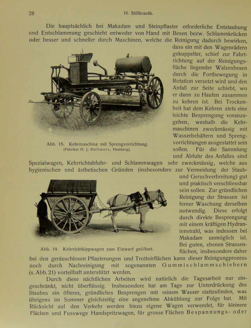 Abb. 18. Kehrmaschine mit Sprengvorrichtung. (Fabrikat H. J. Hellmers, Hamburg). Die hauptsächlich bei Makadam und Steinpflaster erforderliche Entstaubung und Entschlammung geschieht entweder von Hand mit Besen bezw. Schlammkrücken oder besser und schneller durch Maschinen, welche die Reinigung dadurch bewirken, dass ein mit den Wagenrädern gekuppelter, schief zur Fahrt- richtung auf der Reinigungs- fläche liegender Walzenbesen durch die Fortbewegung in Rotation versetzt wird und den Anfall zur Seite schiebt, wo er dann zu Haufen zusammen zu kehren ist. Bei Trocken- heit hat dem Kehren stets eine leichte Besprengung voranzu- gehen, weshalb die Kehr- maschinen zweckmässig mit Wasserbehältern und Spreng- vorrichtungen ausgestattet sein sollen. Für die Sammlung und Abfuhr des Anfalles sind Spezialwagen, Kehrrichtabfuhr- und Schlammwagen sehr zweckmässig, welche aus hygienischen und ästhetischen Gründen (insbesondere zur Vermeidung der Staub- und Geruchverbreitung) gut und praktisch verschliessbar sein sollen. Zur gründlichen Reinigung der Strassen ist ferner Waschung derselben notwendig. Diese erfolgt durch direkte Besprengung mit einem kräftigen Hydran- tenstrahl, was indessen bei Makadam unmöglich ist. Bei guten, ebenen Strassen- Abb. 19. Kehrrichtkippwagen zum Einwurf geöffnet. flächen> insbesondere daher bei den geräuschlosen Pflasterungen und Trottoirflächen kann dieser Reinigungprozess noch durch Nachreinigung mit sogenannten Gummischlammschiebern (s. Abb. 21) vorteilhaft unterstützt werden. Durch diese nächtlichen Arbeiten wird natürlich die Tagesarbeit nur ein- geschränkt, nicht überflüssig. Insbesondere hat am Tage zur Unterdrückung des Staubes ein öfteres, gründliches Besprengen mit reinem Wasser stattzufinden, was übrigens im Sommer gleichzeitig eine angenehme Abkühlung zur Folge hat. Mit Rücksicht auf den Verkehr werden hiezu eigene Wagen verwendet, für kleinere Flächen und Fusswege Handspritzwagen, fiir grosse Flächen Bespannungs- oder