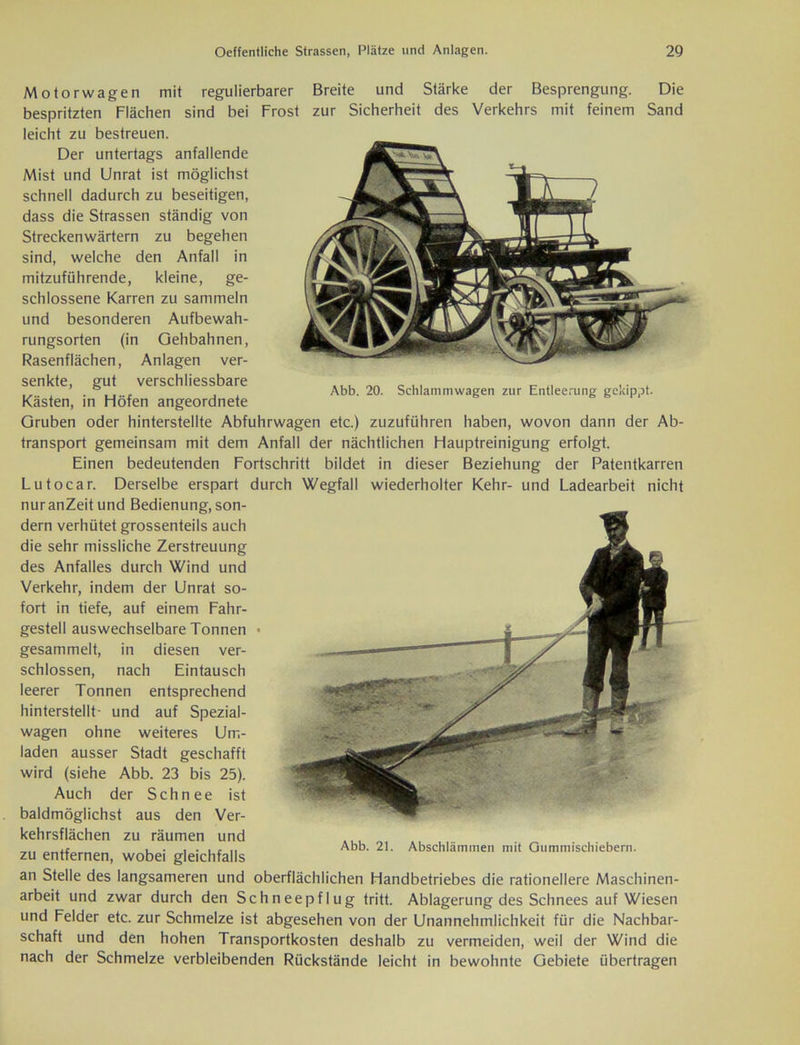 Abb. 20. Schlammwagen zur Entleerung gekippt. Motorwagen mit regulierbarer Breite und Stärke der Besprengung. Die bespritzten Flächen sind bei Frost zur Sicherheit des Verkehrs mit feinem Sand leicht zu bestreuen. Der untertags anfallende Mist und Unrat ist möglichst schnell dadurch zu beseitigen, dass die Strassen ständig von Streckenwärtern zu begehen sind, welche den Anfall in mitzuführende, kleine, ge- schlossene Karren zu sammeln und besonderen Aufbewah- rungsorten (in Gehbahnen, Rasenflächen, Anlagen ver- senkte, gut verschliessbare Kästen, in Flöfen angeordnete Gruben oder hinterstellte Abfuhrwagen etc.) zuzuführen haben, wovon dann der Ab- transport gemeinsam mit dem Anfall der nächtlichen Hauptreinigung erfolgt. Einen bedeutenden Fortschritt bildet in dieser Beziehung der Patentkarren Lutocar. Derselbe erspart durch Wegfall wiederholter Kehr- und Ladearbeit nicht nuranZeitund Bedienung, son- dern verhütet grossenteils auch die sehr missliche Zerstreuung des Anfalles durch Wind und Verkehr, indem der Unrat so- fort in tiefe, auf einem Fahr- gestell auswechselbare Tonnen • gesammelt, in diesen ver- schlossen, nach Eintausch leerer Tonnen entsprechend hinterstellt- und auf Spezial- wagen ohne weiteres Um- laden ausser Stadt geschafft wird (siehe Abb. 23 bis 25). Auch der Schnee ist baldmöglichst aus den Ver- Abb. 21. Abschlämmen mit Gummischiebern. kehrsflächen zu räumen und zu entfernen, wobei gleichfalls an Stelle des langsameren und oberflächlichen Handbetriebes die rationellere Maschinen- arbeit und zwar durch den Schneepflug tritt. Ablagerung des Schnees auf Wiesen und Felder etc. zur Schmelze ist abgesehen von der Unannehmlichkeit für die Nachbar- schaft und den hohen Transportkosten deshalb zu vermeiden, weil der Wind die nach der Schmelze verbleibenden Rückstände leicht in bewohnte Gebiete übertragen