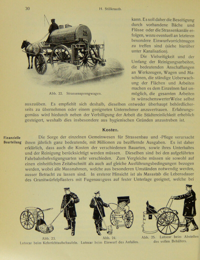 kann. Es soll daher die Beseitigung durch vorhandene Bäche und Flüsse oder die Strassenkanäle er- folgen, wozu eventuell an letzteren besondere Einwurfvorrichtnugen zu treffen sind (siehe hierüber unter Kanalisation). Die Vielseitigkeit und der Umfang der Reinigungsarbeiten, die bedeutenden Anschaffungen an Werkzeugen, Wagen und Ma- schinen, die ständige Ueberwach- ung der Flächen und Arbeiten machen es dem Einzelnen fast un- Abb. 22. Strassensprengwagen. möglich, die gesamten Arbeiten in wünschenswerterWeise selbst auszuüben. Es empfiehlt sich deshalb, dieselben entweder überhaupt behördlicher- seits zu übernehmen oder einem geeigneten Unternehmer anzuvertrauen. Erfahrungs- gemäss wird hiedurch neben der Verbilligung der Arbeit die Städtereinlichkeit erheblich gesteigert, weshalb dies insbesondere aus hygienischen Gründen anzustreben ist. Kosten. Finanzielle Die Sorge der einzelnen Gemeinwesen für Strassenbau und -Pflege verursacht Beurteilung ihnen jährlich ganz bedeutende, mit Millionen zu beziffernde Ausgaben. Es ist daher erklärlich, dass auch die Kosten der verschiedenen Bauarten, sowie ihres Unterhaltes und der Reinigung berücksichtigt werden müssen. Dieselben sind bei den aufgeführten Fahrbahnbefestigungsarten sehr verschieden. Zum Vergleiche müssen sie sowohl auf einen einheitlichen Zeitabschnitt als auch auf gleiche Ausführungsbedingungen bezogen werden, wobei alle Massnahmen, welche aus besonderen Umständen notwendig werden, ausser Betracht zu lassen sind, ln ersterer Hinsicht ist als Massstab die Lebensdauer des Granitwürfelpflasters mit Fugenausguss auf fester Unterlage geeignet, welche bei Abb. 23. Lutocar beim Kehrrichtaufschaufeln. Abb. 25. Lutocar beim Abstellen des vollen Behälters.