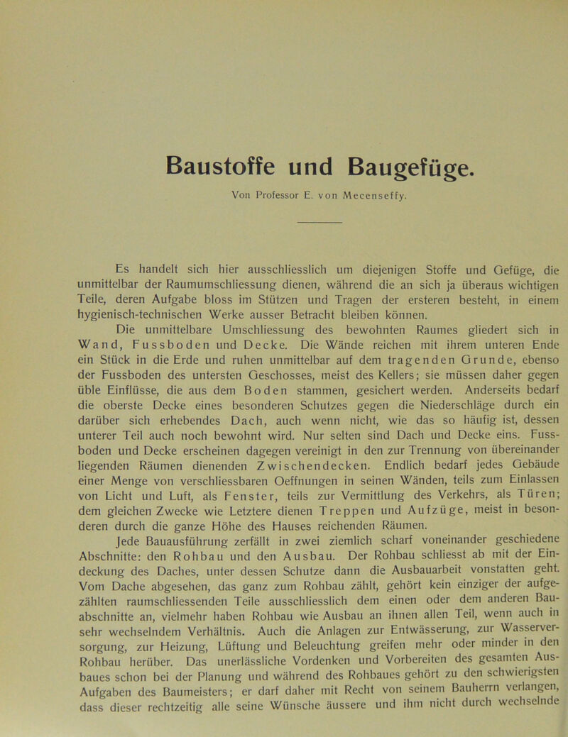 Baustoffe und Baugefüge. Von Professor E. von Mecenseffy. Es handelt sich hier ausschliesslich um diejenigen Stoffe und Gefüge, die unmittelbar der Raumumschliessung dienen, während die an sich ja überaus wichtigen Teile, deren Aufgabe bloss im Stützen und Tragen der ersteren besteht, in einem hygienisch-technischen Werke ausser Betracht bleiben können. Die unmittelbare Umschliessung des bewohnten Raumes gliedert sich in Wand, Fussboden und Decke. Die Wände reichen mit ihrem unteren Ende ein Stück in die Erde und ruhen unmittelbar auf dem tragenden Grunde, ebenso der Fussboden des untersten Geschosses, meist des Kellers; sie müssen daher gegen üble Einflüsse, die aus dem Boden stammen, gesichert werden. Anderseits bedarf die oberste Decke eines besonderen Schutzes gegen die Niederschläge durch ein darüber sich erhebendes Dach, auch wenn nicht, wie das so häufig ist, dessen unterer Teil auch noch bewohnt wird. Nur selten sind Dach und Decke eins. Fuss- boden und Decke erscheinen dagegen vereinigt in den zur Trennung von übereinander liegenden Räumen dienenden Zwischendecken. Endlich bedarf jedes Gebäude einer Menge von verschliessbaren Oeffnungen in seinen Wänden, teils zum Einlassen von Licht und Luft, als Fenster, teils zur Vermittlung des Verkehrs, als Türen; dem gleichen Zwecke wie Letztere dienen Treppen und Aufzüge, meist in beson- deren durch die ganze Höhe des Hauses reichenden Räumen. Jede Bauausführung zerfällt in zwei ziemlich scharf voneinander geschiedene Abschnitte: den Rohbau und den Ausbau. Der Rohbau schliesst ab mit der Ein- deckung des Daches, unter dessen Schutze dann die Ausbauarbeit vonstatten geht. Vom Dache abgesehen, das ganz zum Rohbau zählt, gehört kein einziger der aufge- zählten raumschliessenden Teile ausschliesslich dem einen oder dem anderen Bau- abschnitte an, vielmehr haben Rohbau wie Ausbau an ihnen allen Teil, wenn auch in sehr wechselndem Verhältnis. Auch die Anlagen zur Entwässerung, zur Wasserver- sorgung, zur Heizung, Lüftung und Beleuchtung greifen mehr oder minder in den Rohbau herüber. Das unerlässliche Vordenken und Vorbereiten des gesamten Aus- baues schon bei der Planung und während des Rohbaues gehört zu den schwierigsten Aufgaben des Baumeisters; er darf daher mit Recht von seinem Bauherrn verlangen, dass dieser rechtzeitig alle seine Wünsche äussere und ihm nicht durch wechselnde