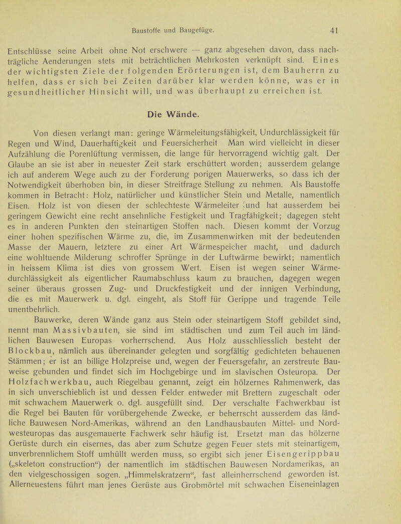 Entschlüsse seine Arbeit ohne Not erschwere — ganz abgesehen davon, dass nach- trägliche Aenderungen stets mit beträchtlichen Mehrkosten verknüpft sind. Eines der wichtigsten Ziele der folgenden Erörterungen ist, dem Bauherrn zu helfen, dass er sich bei Zeiten darüber klar werden könne, was er in gesundheitlicher Hinsicht will, und was überhaupt zu erreichen ist. Die Wände. Von diesen verlangt man: geringe Wärmeleitungsfähigkeit, Undurchlässigkeit für Regen und Wind, Dauerhaftigkeit und Feuersicherheit Man wird vielleicht in dieser Aufzählung die Porenlüftung vermissen, die lange für hervorragend wichtig galt. Der Glaube an sie ist aber in neuester Zeit stark erschüttert worden; ausserdem gelange ich auf anderem Wege auch zu der Forderung porigen Mauerwerks, so dass ich der Notwendigkeit überhoben bin, in dieser Streitfrage Stellung zu nehmen. Als Baustoffe kommen in Betracht: Holz, natürlicher und künstlicher Stein und Metalle, namentlich Eisen. Holz ist von diesen der schlechteste Wärmeleiter lund hat ausserdem bei geringem Gewicht eine recht ansehnliche Festigkeit und Tragfähigkeit; dagegen steht es in anderen Punkten den steinartigen Stoffen nach. Diesen kommt der Vorzug einer hohen spezifischen Wärme zu, die, im Zusammenwirken mit der bedeutenden Masse der Mauern, letztere zu einer Art Wärmespeicher macht, und dadurch eine wohltuende Milderung schroffer Sprünge in der Luftwärme bewirkt; namentlich in heissem Klima ist dies von grossem Wert. Eisen ist wegen seiner Wärme- durchlässigkeit als eigentlicher Raumabschluss kaum zu brauchen, dagegen wegen seiner überaus grossen Zug- und Druckfestigkeit und der innigen Verbindung, die es mit Mauerwerk u. dgl. eingeht, als Stoff für Gerippe und tragende Teile unentbehrlich. Bauwerke, deren Wände ganz aus Stein oder steinartigem Stoff gebildet sind, nennt man Massivbauten, sie sind im städtischen und zum Teil auch im länd- lichen Bauwesen Europas vorherrschend. Aus Holz ausschliesslich besteht der Blockbau, nämlich aus übereinander gelegten und sorgfältig gedichteten behauenen Stämmen; er ist an billige Holzpreise und, wegen der Feuersgefahr, an zerstreute Bau- weise gebunden und findet sich im Hochgebirge und im slavischen Osteuropa. Der Holzfachwerkbau, auch Riegelbau genannt, zeigt ein hölzernes Rahmenwerk, das in sich unverschieblich ist und dessen Felder entweder mit Brettern zugeschalt oder mit schwachem Mauerwerk o. dgl. ausgefüllt sind. Der verschalte Fachwerkbau ist die Regel bei Bauten für vorübergehende Zwecke, er beherrscht ausserdem das länd- liche Bauwesen Nord-Amerikas, während an den Landhausbauten Mittel- und Nord- westeuropas das ausgemauerte Fachwerk sehr häufig ist. Ersetzt man das hölzerne Gerüste durch ein eisernes, das aber zum Schutze gegen Feuer stets mit steinartigem, unverbrennlichem Stoff umhüllt werden muss, so ergibt sich jener Eisengerippbau („skeleton construction“) der namentlich im städtischen Bauwesen Nordamerikas, an den vielgeschossigen sogen. „Himmelskratzern“, fast alleinherrschend geworden ist. Allerneuestens führt man jenes Gerüste aus Grobmörtel mit schwachen Eiseneinlagen