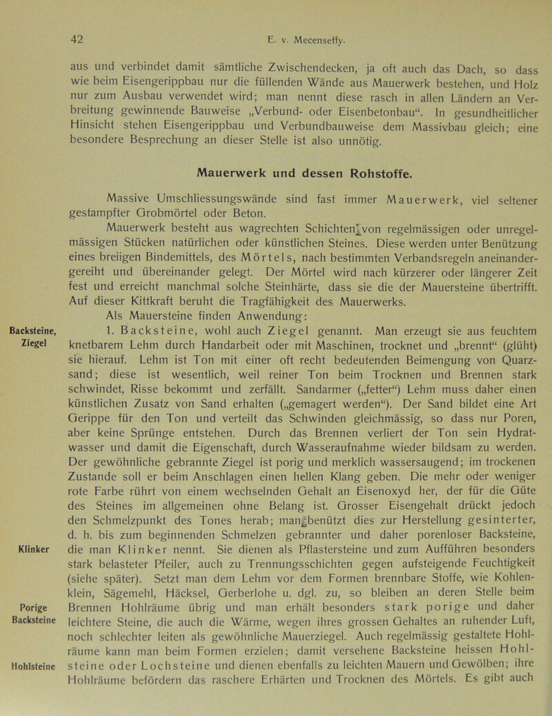 Backsteine, Ziegel Klinker Porige Backsteine Hohlsteine aus und verbindet damit sämtliche Zwischendecken, ja oft auch das Dach, so dass wie beim Eisengerippbau nur die füllenden Wände aus Mauerwerk bestehen, und Holz nur zum Ausbau verwendet wird; man nennt diese rasch in allen Ländern an Ver- breitung gewinnende Bauweise „Verbund- oder Eisenbetonbau“. In gesundheitlicher Hinsicht stehen Eisengerippbau und Verbundbauweise dem Massivbau gleich; eine besondere Besprechung an dieser Stelle ist also unnötig. Mauerwerk und dessen Rohstoffe. Massive Umschliessungswände sind fast immer Mauerwerk, viel seltener gestampfter Grobmörtel oder Beton. Mauerwerk besteht aus wagrechten Schichten^von regelmässigen oder unregel- mässigen Stücken natürlichen oder künstlichen Steines. Diese werden unter Benützung eines breiigen Bindemittels, des Mörtels, nach bestimmten Verbandsregeln aneinander- gereiht und übereinander gelegt. Der Mörtel wird nach kürzerer oder längerer Zeit fest und erreicht manchmal solche Steinhärte, dass sie die der Mauersteine übertrifft. Auf dieser Kittkraft beruht die Tragfähigkeit des Mauerwerks. Als Mauersteine finden Anwendung: 1. Backsteine, wohl auch Ziegel genannt. Man erzeugt sie aus feuchtem knetbarem Lehm durch Handarbeit oder mit Maschinen, trocknet und „brennt“ (glüht) sie hierauf. Lehm ist Ton mit einer oft recht bedeutenden Beimengung von Quarz- sand; diese ist wesentlich, weil reiner Ton beim Trocknen und Brennen stark schwindet, Risse bekommt und zerfällt. Sandarmer („fetter“) Lehm muss daher einen künstlichen Zusatz von Sand erhalten („gemagert werden“). Der Sand bildet eine Art Gerippe für den Ton und verteilt das Schwinden gleichmässig, so dass nur Poren, aber keine Sprünge entstehen. Durch das Brennen verliert der Ton sein Hydrat- wasser und damit die Eigenschaft, durch Wasseraufnahme wieder bildsam zu werden. Der gewöhnliche gebrannte Ziegel ist porig und merklich wassersaugend; im trockenen Zustande soll er beim Anschlägen einen hellen Klang geben. Die mehr oder weniger rote Farbe rührt von einem wechselnden Gehalt an Eisenoxyd her, der für die Güte des Steines im allgemeinen ohne Belang ist. Grosser Eisengehalt drückt jedoch den Schmelzpunkt des Tones herab; man^benützt dies zur Herstellung gesinterter, d. h. bis zum beginnenden Schmelzen gebrannter und daher porenloser Backsteine, die man Klinker nennt. Sie dienen als Pflastersteine und zum Aufführen besonders stark belasteter Pfeiler, auch zu Trennungsschichten gegen aufsteigende Feuchtigkeit (siehe später). Setzt man dem Lehm vor dem Formen brennbare Stoffe, wie Kohlen- klein, Sägemehl, Häcksel, Gerberlohe u. dgl. zu, so bleiben an deren Stelle beim Brennen Hohlräume übrig und man erhält besonders stark porige und daher leichtere Steine, die auch die Wärme, wegen ihres grossen Gehaltes an ruhender Luft, noch schlechter leiten als gewöhnliche Mauerziegel. Auch regelmässig gestaltete Hohl- räume kann man beim Formen erzielen; damit versehene Backsteine heissen Hohl- steine oder Lochsteine und dienen ebenfalls zu leichten Mauern und Gewölben; ihre Hohlräume befördern das raschere Erhärten und Trocknen des Mörtels. Es gibt auch