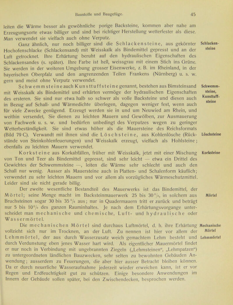 leiten die Wärme besser als gewöhnliche porige Backsteine, kommen aber nahe am Erzeugungsorte etwas billiger und sind bei richtiger Herstellung wetterfester als diese. Man verwendet sie vielfach auch ohne Verputz. Ganz ähnlich, nur noch billiger sind die Schlackensteine, aus gekörnter Hochofenschlacke (Schlackensand) mit Weisskalk als Bindemittel gepresst und an der Luft getrocknet. Ihre Erhärtung beruht auf den hydraulischen Eigenschaften des Schlackensandes (s. später). Ihre Farbe ist hell, weissgrau mit einem Stich ins Grüne. Sie werden in der weiteren Umgebung grosser Eisenwerke, z. B. im Rheinland, in der bayerischen Oberpfalz und den angrenzenden Teilen Frankens (Nürnberg) u. s. w. gern und meist ohne Verputz verwendet. Schwemmsteine auch Kunsttuffsteine genannt, bestehen aus Bimsteinsand mit Weisskalk als Bindemittel und erhärten vermöge der hydraulischen Eigenschaften des ersteren. Sie sind nur etwa halb so schwer als volle Backsteine und diesen auch in Bezug auf Schall- und Wärmedichte überlegen, dagegen weniger fest, wenn auch für viele Zwecke genügend. Erzeugt werden sie in und um Neuwied am Rhein, und weithin versendet, Sie dienen zu leichten Mauern und Gewölben, zur Ausmauerung von Fachwerk u. s. w. und bedürfen unbedingt des Verputzes wegen zu geringer Wetterbeständigkeit. Sie sind etwas höher als die Mauersteine des Reichsformats (Bild 79 C). Verwandt mit ihnen sind die Lösch steine, aus Kohlenlösche (Rück- stände von Steinkohlenfeuerungen) und Weisskalk erzeugt, vielfach als Hohlsteine; ebenfalls zu leichten Mauern verwendet. Korksteine aus Korkabfällen, früher mit Weisskalk, jetzt mit einer Mischung von Ton und Teer als Bindemittel gepresst, sind sehr leicht — etwa ein Drittel des Gewichtes der Schwemmsteine —, leiten die Wärme sehr schlecht und auch den Schall nur wenig. Ausser als Mauersteine auch in Platten- und Schalenform käuflich; verwendet zu sehr leichten Mauern und vor allem als vorzügliches Wärmeschutzmittel. Leider sind sie nicht gerade billig. Der zweite wesentliche Bestandteil des Mauerwerks ist das Bindemittel, der Mörtel; seine Menge macht im Backsteinmauerwerk 25 bis 30°/»» in solchem aus Bruchsteinen sogar 30 bis 35 % aus; nur in Quadermauern tritt er zurück und beträgt nur 5 bis 10% des ganzen Rauminhaltes. Je nach dem Erhärtungsvorgange unter- scheidet man mechanische und chemische, Luft- und hydraulische oder Wassermörtel. Die mechanischen Mörtel sind durchaus Luftmörtel, d. h. ihre Erhärtung vollzieht sich nur im Trocknen, an der Luft. Zu nennen ist hier vor allem der Lehmmörtel, der aus durch Wasserzusatz weich gemachtem Lehm besteht und durch Verdunstung eben jenes Wasser hart wird. Als eigentlicher Mauermörtel findet er nur noch in Verbindung mit ungebrannten Ziegeln („Lehmsteinen“, „Lehmpatzen“) zu untergeordneten ländlichen Bauzwecken, sehr selten zu bewohnten Gebäuden An- wendung; ausserdem zu Feuerungen, die aber hier ausser Betracht bleiben können. Da er durch neuerliche Wasseraufnahme jederzeit wieder erweichen kann, ist er vor Regen und Erdfeuchtigkeit gut zu schützen. Einige besondere Anwendungen im Innern der Gebäude sollen später, bei den Zwischendecken, besprochen werden. Schlacken- steine Schwemm- steine, Kunsttuff- steine Löschsteine Korksteine Mörtel Mechanische Mörtel Lehmmörtel