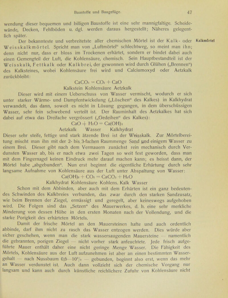 Wendung dieser bequemen und billigen Baustoffe ist eine sehr mannigfaltige. Scheide- wände, Decken, Fehlböden u. dgl. werden daraus hergestellt; Näheres gelegent- lich später. Der bekannteste und verbreitetste aller chemischen Mörtel ist der Kalk- oder Kalkmörtel Weisskalkmörtel. Spricht man von „Luftmörtel“ schlechtweg, so meint man ihn; denn nicht nur, dass er bloss im Trockenen erhärtet, sondern er bindet dabei auch einen Gemengteil der Luft, die Kohlensäure, chemisch. Sein Hauptbestandteil ist der Weisskalk, Fettkalk oder Kalkbrei, der gewonnen wird durch Glühen („Brennen“) des Kalksteines, wobei Kohlensäure frei wird und Calciumoxyd oder Aetzkalk zurückbleibt: CaCOs = COt- + CaO Kalkstein Kohlensäure Aetzkalk Dieser wird mit einem Ueberschuss von Wasser vermischt, wodurch er sich unter starker Wärme- und Dampfentwickelung („Löschen“ des Kalkes) in Kalkhydrat verwandelt, das dann, soweit es nicht in Lösung gegangen, in dem überschüssigen Wasser, sehr fein schwebend verteilt ist. Der Rauminhalt des Aetzkalkes hat sich dabei auf etwa das Dreifache vergrössert („Gedeihen“ des Kalkes): CaO 4 H2O = Ca(OH):> Aetzkalk Wasser Kalkhydrat Dieser sehr steife, fettige und stark ätzende Brei ist der Weisskalk. Zur Mörtelberei- tung mischt man ihn mit der 2- bis 3-fachen Raummenge Sand und einigem Wasser zu einem Brei. Dieser gibt nach dem Vermauern zunächst rein mechanisch durch Ver- dunsten Wasser ab, bis er nach etwa zwei Tagen so weit fest geworden, dass man mit dem Fingernagel keinen Eindruck mehr darauf machen kann; es heisst dann, der Mörtel habe „abgebunden“. Nun erst beginnt die eigentliche Erhärtung durch sehr langsame Aufnahme von Kohlensäure aus der Luft unter Abspaltung von Wasser: Ca(OH)2 + CO* = CaCOa + H«0 Kalkhydrat Kohlensäure Köhlens. Kalk Wasser Schon mit dem Abbinden, aber auch mit dem Erhärten ist ein ganz bedeuten- des Schwinden des Kalkbreies verbunden, das zwar durch den starken Sandzusatz, wie beim Brennen der Ziegel, ermässigt und geregelt, aber keineswegs aufgehoben wird. Die Folgen sind das „Setzen“ des Mauerwerkes, d. h. eine sehr merkliche Minderung von dessen Höhe in den ersten Monaten nach der Vollendung, und die starke Porigkeit des erhärteten Mörtels. Damit der frische Mörtel an den Mauersteinen hafte und auch ordentlich abbinde, darf ihm nicht zu rasch das Wasser entzogen werden. Dies würde aber sicher geschehen, wenn man die stark wassersaugenden Mauersteine namentlich die gebrannten, porigen Ziegel — nicht vorher stark anfeuchtete. Jede frisch aufge- führte Mauer enthält daher eine nicht geringe Menge Wasser. Die Fähigkeit des Mörtels, Kohlensäure aus der Luft aufzunehmen ist aber an einen bestimmten Wasser- gehalt — nach Nussbaum 0,6—10% — gebunden, beginnt also erst, wenn das mehr an Wasser verdunstet ist. Auch dann vollzieht sich der chemische Vorgang nur langsam und kann auch durch künstliche reichlichere Zufuhr von Kohlensäure nicht