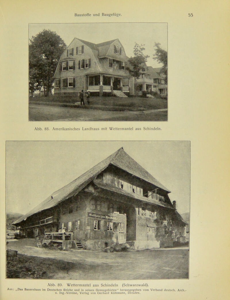 Abb. 88. Amerikanisches Landhaus mit Wettermantel aus Schindeln. Abb. 89. Wettermantel aus Schindeln (Schwarzwald). Aus: ,,Das Bauernhaus im Deutschen Reiche und in seinen Grenzgebieten“ herausgegeben vom Verband deutsch. Arcli.- u. Ing.-Vereine, Verlag von Gerhard Kiihtmann, Dresden.
