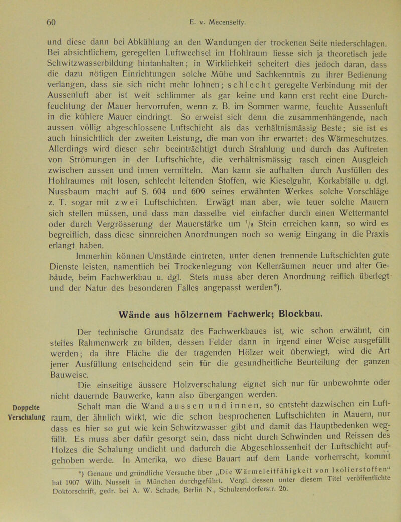 Doppelte Verschalung und diese dann bei Abkühlung an den Wandungen der trockenen Seite niederschlagen. Bei absichtlichem, geregelten Luftwechsel im Hohlraum Messe sich ja theoretisch jede Schwitzwasserbildung hintanhalten; in Wirklichkeit scheitert dies jedoch daran, dass die dazu nötigen Einrichtungen solche Mühe und Sachkenntnis zu ihrer Bedienung verlangen, dass sie sich nicht mehr lohnen; schlecht geregelte Verbindung mit der Aussenluft aber ist weit schlimmer als gar keine und kann erst recht eine Durch- feuchtung der Mauer hervorrufen, wenn z. B. im Sommer warme, feuchte Aussenluft in die kühlere Mauer eindringt. So erweist sich denn die zusammenhängende, nach aussen völlig abgeschlossene Luftschicht als das verhältnismässig Beste; sie ist es auch hinsichtlich der zweiten Leistung, die man von ihr erwartet: des Wärmeschutzes. Allerdings wird dieser sehr beeinträchtigt durch Strahlung und durch das Auftreten von Strömungen in der Luftschichte, die verhältnismässig rasch einen Ausgleich zwischen aussen und innen vermitteln. Man kann sie aufhalten durch Ausfüllen des Hohlraumes mit losen, schlecht leitenden Stoffen, wie Kieselguhr, Korkabfälle u. dgl. Nussbaum macht auf S. 604 und 609 seines erwähnten Werkes solche Vorschläge z. T. sogar mit zwei Luftschichten. Erwägt man aber, wie teuer solche Mauern sich stellen müssen, und dass man dasselbe viel einfacher durch einen Wettermantel oder durch Vergrösserung der Mauerstärke um 7a Stein erreichen kann, so wird es begreiflich, dass diese sinnreichen Anordnungen noch so wenig Eingang in die Praxis erlangt haben. Immerhin können Umstände eintreten, unter denen trennende Luftschichten gute Dienste leisten, namentlich bei Trockenlegung von Kellerräumen neuer und alter Ge- bäude, beim Fachwerkbau u. dgl. Stets muss aber deren Anordnung reiflich überlegt und der Natur des besonderen Falles angepasst werden*). Wände aus hölzernem Fachwerk; Blockbau. Der technische Grundsatz des Fachwerkbaues ist, wie schon erwähnt, ein steifes Rahmenwerk zu bilden, dessen Felder dann in irgend einer Weise ausgefüllt werden; da ihre Fläche die der tragenden Hölzer weit überwiegt, wird die Art jener Ausfüllung entscheidend sein für die gesundheitliche Beurteilung der ganzen Bauweise. Die einseitige äussere Holzverschalung eignet sich nur für unbewohnte oder nicht dauernde Bauwerke, kann also übergangen werden. Schalt man die Wand aussen und innen, so entsteht dazwischen ein Luft- raum, der ähnlich wirkt, wie die schon besprochenen Luftschichten in Mauern, nur dass es hier so gut wie kein Schwitzwasser gibt und damit das Hauptbedenken weg- fällt. Es muss aber dafür gesorgt sein, dass nicht durch Schwinden und Reissen des Holzes die Schalung undicht und dadurch die Abgeschlossenheit der Luftschicht auf- gehoben werde. In Amerika, wo diese Bauart auf dem Lande vorherrscht, kommt *) Genaue und gründliche Versuche über „Die Wärmeleitfähigkeit von Isolierstoffen“ hat 1907 Wilh. Nusselt in München durchgeführt. Vergl. dessen unter diesem Titel veröffentlichte Doktorschrift, gedr. bei A. W. Schade, Berlin N., Schulzendorferstr. 26.