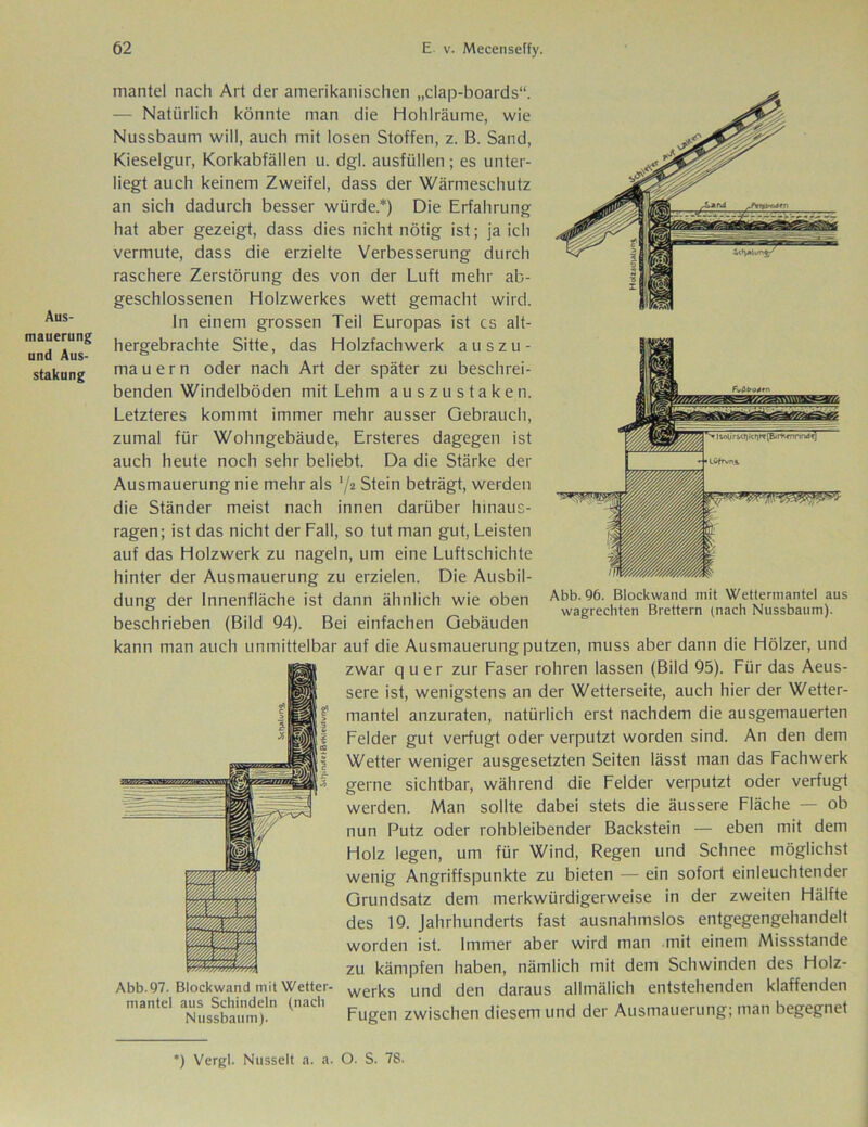 Aus- mauerung und Aus- stattung mantel nach Art der amerikanischen „clap-boards“. — Natürlich könnte man die Hohlräume, wie Nussbaum will, auch mit losen Stoffen, z. B. Sand, Kieselgur, Korkabfällen u. dgl. ausfüllen; es unter- liegt auch keinem Zweifel, dass der Wärmeschutz an sich dadurch besser würde.*) Die Erfahrung hat aber gezeigt, dass dies nicht nötig ist; ja ich vermute, dass die erzielte Verbesserung durch raschere Zerstörung des von der Luft mehr ab- geschlossenen Holzwerkes wett gemacht wird. ln einem grossen Teil Europas ist cs alt- hergebrachte Sitte, das Holzfachwerk auszu- mauern oder nach Art der später zu beschrei- benden Windelböden mit Lehm au szu staken. Letzteres kommt immer mehr ausser Gebrauch, zumal für Wohngebäude, Ersteres dagegen ist auch heute noch sehr beliebt. Da die Stärke der Ausmauerung nie mehr als '/2 Stein beträgt, werden die Ständer meist nach innen darüber hinaus- ragen; ist das nicht der Lall, so tut man gut, Leisten auf das Holzwerk zu nageln, um eine Luftschichte hinter der Ausmauerung zu erzielen. Die Ausbil- dung der Innenfläche ist dann ähnlich wie oben beschrieben (Bild 94). Bei einfachen Gebäuden kann man auch unmittelbar auf die Ausmauerung putzen, muss aber dann die Hölzer, und zwar quer zur Laser rohren lassen (Bild 95). Lür das Aeus- sere ist, wenigstens an der Wetterseite, auch hier der Wetter- mantel anzuraten, natürlich erst nachdem die ausgemauerten Leider gut verfugt oder verputzt worden sind. An den dem Wetter weniger ausgesetzten Seiten lässt man das Fachwerk gerne sichtbar, während die Felder verputzt oder verfugt werden. Man sollte dabei stets die äussere Fläche — ob nun Putz oder rohbleibender Backstein — eben mit dem Holz legen, um für Wind, Regen und Schnee möglichst wenig Angriffspunkte zu bieten — ein sofort einleuchtender Grundsatz dem merkwürdigerweise in der zweiten Hälfte des 19. Jahrhunderts fast ausnahmslos entgegengehandelt worden ist. Immer aber wird man mit einem Missstande zu kämpfen haben, nämlich mit dem Schwinden des Holz- Abb.97. Blockwand mit Wetter- werks und den daraus allmälich entstehenden klaffenden niante! aus Schindeln (nach zwjschen diesem imcj der Ausmauerung; man begegnet Abb. 96. Blockwand mit Wettermantel aus wagrechten Brettern (nach Nussbaum). 21 > | I