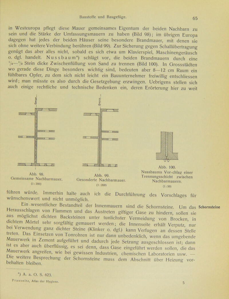 in Westeuropa pflegt diese Mauer gemeinsames Eigentum der beiden Nachbarn zu sein und die Stärke der Umfassungsmauern zu haben (Bild 98); im übrigen Europa dagegen hat jedes der beiden Häuser seine besondere Brandmauer, mit denen sie sich ohne weitere Verbindung berühren (Bild 99). Zur Sicherung gegen Schallübertragung genügt das aber alles nicht, sobald es sich etwa um Klavierspiel, Maschinengeräusch o. dgl. handelt. Nussbaum*) schlägt vor, die beiden Brandmauern durch eine V*—7» Stein dicke Zwischenfüllung von Sand zu trennen (Bild 100). In Grossstädten wo gerade diese Dinge besonders wichtig sind, bedeuten aber 8—12 cm Raum ein fühlbares Opfer, zu dem sich nicht leicht ein Bauunternehmer freiwillig entschliessen wird; man müsste es also durch die Gesetzgebung erzwingen. Uebrigens stellen sich auch einige rechtliche und technische Bedenken ein, deren Erörterung hier zu weit Abb. 98. Gemeinsame Nachbarmauer. (1:200) I m! f! 01 (1 :200) Abb. 100. Nussbaums Vor-chlag einer Trennungsschicht zwischen Nachbarmauern. (1:50) führen würde. Immerhin halte auch ich die Durchführung des Vorschlages für wünschenswert und nicht unmöglich. Ein .wesentlicher Bestandteil der Innenmauern sind die Schornsteine. Um das Schornsteine erausschlagen von Flammen und das Austreten giftiger Gase zu hindern, sollen sie *US ™0g*'chst dlchten Backsteinen unter tunlichster Vermeidung von Brocken, in ic item Mörtel sehr sorgfältig gemauert werden; die Innenseite erhält Verputz, nur bei Verwendung ganz dichter Steine (Klinker o. dgl.) kann Verfugen an dessen Stelle treten. Das Einsetzen von Tonrohren ist nur dann unbedenklich, wenn das umgebende auerwer m Zement aufgeführt und dadurch jede Setzung ausgeschlossen ist; dann s es a er auch überflüssig, es sei denn, dass Gase eingeführt werden sollen, die das Mauerwerk angreifen, wie bei gewissen Industrien, chemischen Laboratorien usw. — ic weitere Besprechung der Schornsteine muss dem Abschnitt über Heizung Vor- behalten bleiben. *) A. a. O. S. 623. Prausnitz, Atlas der Hygiene. 5