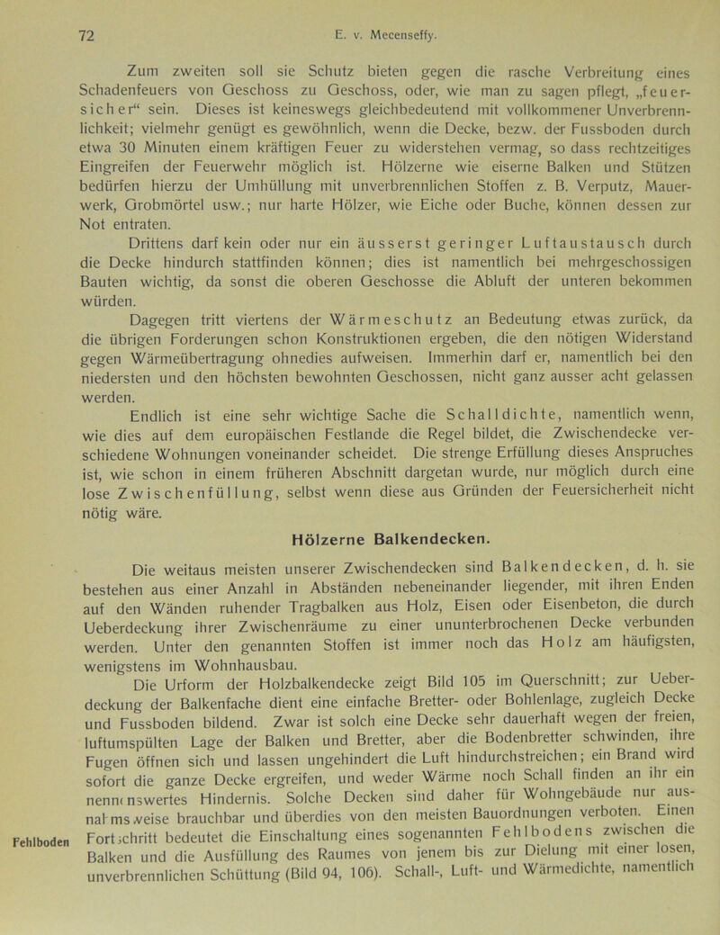 Fehlboden Zum zweiten soll sie Schutz bieten gegen die rasche Verbreitung eines Schadenfeuers von Geschoss zu Geschoss, oder, wie man zu sagen pflegt, „feuer- sicher“ sein. Dieses ist keineswegs gleichbedeutend mit vollkommener Unverbrenn- lichkeit; vielmehr genügt es gewöhnlich, wenn die Decke, bezw. der Fussboden durch etwa 30 Minuten einem kräftigen Feuer zu widerstehen vermag, so dass rechtzeitiges Eingreifen der Feuerwehr möglich ist. Hölzerne wie eiserne Balken und Stützen bedürfen hierzu der Umhüllung mit unverbrennlichen Stoffen z. B. Verputz, Mauer- werk, Grobmörtel usw.; nur harte Hölzer, wie Eiche oder Buche, können dessen zur Not entraten. Drittens darf kein oder nur ein äusserst geringer Luftaustausch durch die Decke hindurch stattfinden können; dies ist namentlich bei mehrgeschossigen Bauten wichtig, da sonst die oberen Geschosse die Abluft der unteren bekommen würden. Dagegen tritt viertens der Wärmeschutz an Bedeutung etwas zurück, da die übrigen Forderungen schon Konstruktionen ergeben, die den nötigen Widerstand gegen Wärmeübertragung ohnedies aufweisen. Immerhin darf er, namentlich bei den niedersten und den höchsten bewohnten Geschossen, nicht ganz ausser acht gelassen werden. Endlich ist eine sehr wichtige Sache die Schalldichte, namentlich wenn, wie dies auf dem europäischen Festlande die Regel bildet, die Zwischendecke ver- schiedene Wohnungen voneinander scheidet. Die strenge Erfüllung dieses Anspruches ist, wie schon in einem früheren Abschnitt dargetan wurde, nur möglich durch eine lose Zwischenfüllung, selbst wenn diese aus Gründen der Feuersicherheit nicht nötig wäre. Hölzerne Balkendecken. Die weitaus meisten unserer Zwischendecken sind Balkendecken, d. h. sie bestehen aus einer Anzahl in Abständen nebeneinander liegender, mit ihren Enden auf den Wänden ruhender Tragbalken aus Holz, Eisen oder Eisenbeton, die durch Ueberdeckung ihrer Zwischenräume zu einer ununterbrochenen Decke verbunden werden. Unter den genannten Stoffen ist immer noch das Holz am häufigsten, wenigstens im Wohnhausbau. Die Urform der Holzbalkendecke zeigt Bild 105 im Querschnitt; zur Ueber- deckung der Balkenfache dient eine einfache Bretter- oder Bohlenlage, zugleich Decke und Fussboden bildend. Zwar ist solch eine Decke sehr dauerhaft wegen der freien, luftumspülten Lage der Balken und Bretter, aber die Bodenbretter schwinden, ihre Fugen öffnen sich und lassen ungehindert die Luft hindurchstreichen ; ein Brand wird sofort die ganze Decke ergreifen, und weder Wärme noch Schall finden an ihr ein nenn, nswertes Hindernis. Solche Decken sind daher für Wohngebäude nur aus- nal msveise brauchbar und überdies von den meisten Bauordnungen verboten. Einen Fortichritt bedeutet die Einschaltung eines sogenannten Fehlbodens zwischen die Balken und die Ausfüllung des Raumes von jenem bis zur Dielung mit einer losen, unverbrennlichen Schüttung (Bild 94, 10Ö). Schall-, Luft- und Wärmedichte, namentlich