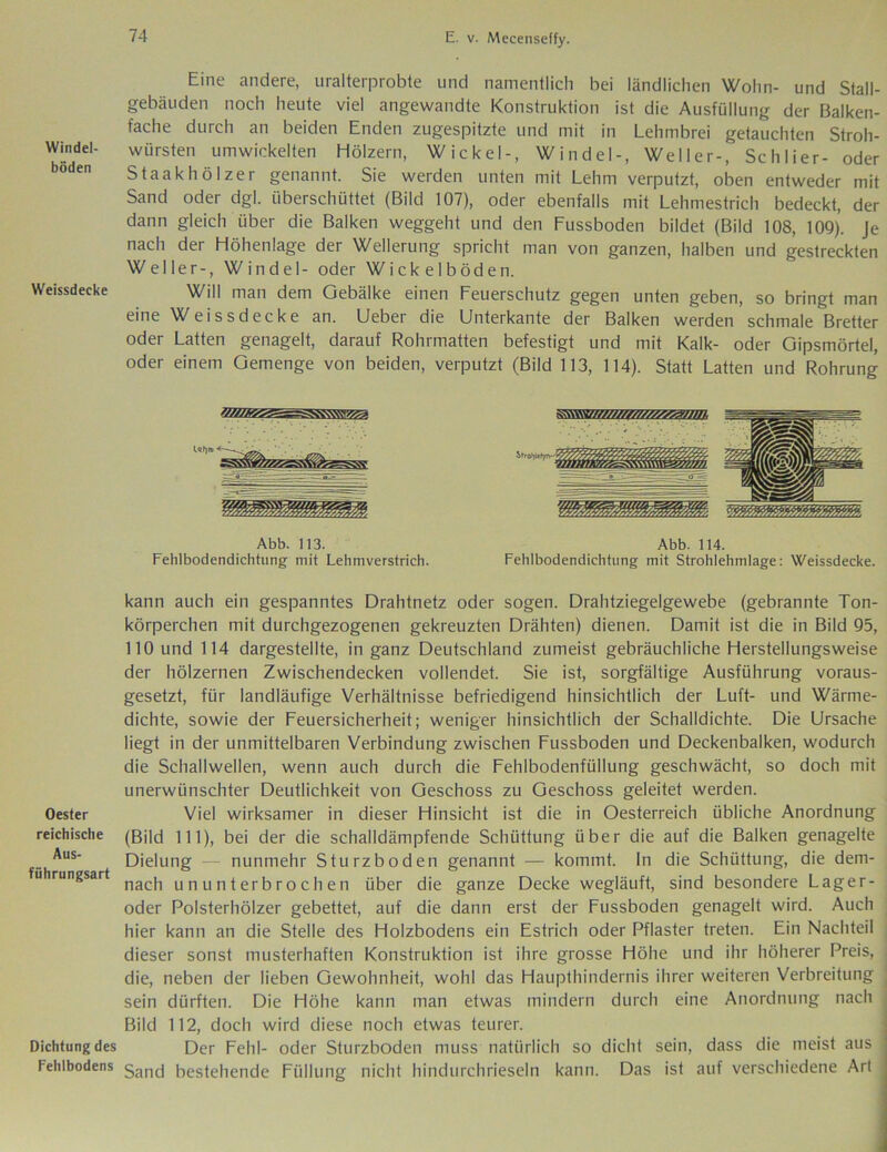 Windel- böden Weissdecke Oester reichische Aus- führungsart Dichtung des Fehlbodens Eine andere, uralterprobte und namentlich bei ländlichen Wohn- und Stall- gebäuden noch heute viel angewandte Konstruktion ist die Ausfüllung der Balken- fache durch an beiden Enden zugespitzte und mit in Lehmbrei getauchten Stroh- würsten umwickelten Hölzern, Wickel-, Windel-, Weller-, Schlier- oder Staakhölzer genannt. Sie werden unten mit Lehm verputzt, oben entweder mit Sand oder dgl. überschüttet (Bild 107), oder ebenfalls mit Lehmestrich bedeckt, der dann gleich über die Balken weggeht und den Fussboden bildet (Bild 108, 109). Je nach der Höhenlage der Wellerung spricht man von ganzen, halben und gestreckten Weller-, Windel- oder Wickelböden. Will man dem Gebälke einen Feuerschutz gegen unten geben, so bringt man eine Weissdecke an. Ueber die Unterkante der Balken werden schmale Bretter oder Latten genagelt, darauf Rohrmatten befestigt und mit Kalk- oder Gipsmörtel, oder einem Gemenge von beiden, verputzt (Bild 113, 114). Statt Latten und Rohrung Abb. 113. Abb. 114. Fehlbodendichtung mit Lehmverstrich. Fehlbodendichtung mit Strohlehmlage: Weissdecke. kann auch ein gespanntes Drahtnetz oder sogen. Drahtziegelgewebe (gebrannte Ton- körperchen mit durchgezogenen gekreuzten Drähten) dienen. Damit ist die in Bild 95, 110 und 114 dargestellte, in ganz Deutschland zumeist gebräuchliche Herstellungsweise der hölzernen Zwischendecken vollendet. Sie ist, sorgfältige Ausführung voraus- gesetzt, für landläufige Verhältnisse befriedigend hinsichtlich der Luft- und Wärme- dichte, sowie der Feuersicherheit; weniger hinsichtlich der Schalldichte. Die Ursache liegt in der unmittelbaren Verbindung zwischen Fussboden und Deckenbalken, wodurch die Schallwellen, wenn auch durch die Fehlbodenfüllung geschwächt, so doch mit unerwünschter Deutlichkeit von Geschoss zu Geschoss geleitet werden. Viel wirksamer in dieser Hinsicht ist die in Oesterreich übliche Anordnung (Bild 111), bei der die schalldämpfende Schüttung über die auf die Balken genagelte Dielung — nunmehr Sturzboden genannt — kommt, ln die Schüttung, die dem- nach ununterbrochen über die ganze Decke wegläuft, sind besondere Lager- oder Polsterhölzer gebettet, auf die dann erst der Fussboden genagelt wird. Auch hier kann an die Stelle des Holzbodens ein Estrich oder Pflaster treten. Ein Nachteil dieser sonst musterhaften Konstruktion ist ihre grosse Höhe und ihr höherer Preis, j die, neben der lieben Gewohnheit, wohl das Haupthindernis ihrer weiteren Verbreitung j sein dürften. Die Höhe kann man etwas mindern durch eine Anordnung nach Bild 112, doch wird diese noch etwas teurer. Der Fehl- oder Sturzboden muss natürlich so dicht sein, dass die meist aus Sand bestehende Füllung nicht hindurchrieseln kann. Das ist auf verschiedene Art