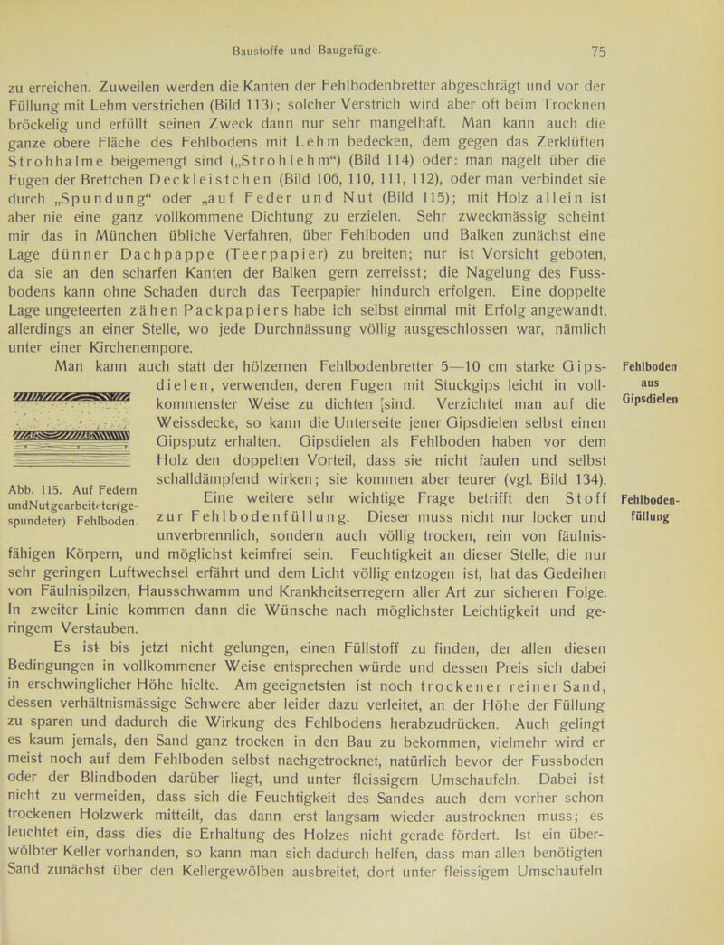 zu erreichen. Zuweilen werden die Kanten der Fehlbodenbretter abgeschrägt und vor der Füllung mit Lehm verstrichen (Bild 113); solcher Verstrich wird aber oft beim Trocknen bröckelig und erfüllt seinen Zweck dann nur sehr mangelhaft. Man kann auch die ganze obere Fläche des Fehlbodens mit Lehm bedecken, dem gegen das Zerklüftet! Strohhalme beigemengt sind („S tr o h I e h m“) (Bild 114) oder: man nagelt über die Fugen der Brettchen DeckI ei s t c h en (Bild 106, 110, 111, 112), oder man verbindet sie durch „Spundung“ oder „auf Feder und Nut (Bild 115); mit Holz allein ist aber nie eine ganz vollkommene Dichtung zu erzielen. Sehr zweckmässig scheint mir das in München übliche Verfahren, über Fehlboden und Balken zunächst eine Lage dünner Dachpappe (Teerpapier) zu breiten; nur ist Vorsicht geboten, da sie an den scharfen Kanten der Balken gern zerreisst; die Nagelung des Fuss- bodens kann ohne Schaden durch das Teerpapier hindurch erfolgen. Eine doppelte Lage ungeteerten zähen Packpapiers habe ich selbst einmal mit Erfolg angewandt, allerdings an einer Stelle, wo jede Durchnässung völlig ausgeschlossen war, nämlich unter einer Kirchenempore. Man kann auch statt der hölzernen Fehlbodenbretter 5—10 cm starke Oips- dielen, verwenden, deren Fugen mit Stuckgips leicht in voll- kommenster Weise zu dichten [sind. Verzichtet man auf die Weissdecke, so kann die Unterseite jener Oipsdielen selbst einen Gipsputz erhalten. Gipsdielen als Fehlboden haben vor dem Holz den doppelten Vorteil, dass sie nicht faulen und selbst schalldämpfend wirken; sie kommen aber teurer (vgl. Bild 134). Eine weitere sehr wichtige Frage betrifft den Stoff zur Fehlbodenfüllung. Dieser muss nicht nur locker und unverbrennlich, sondern auch völlig trocken, rein von fäulnis- fähigen Körpern, und möglichst keimfrei sein. Feuchtigkeit an dieser Stelle, die nur sehr geringen Luftwechsel erfährt und dem Licht völlig entzogen ist, hat das Gedeihen von Fäulnispilzen, Hausschwamm und Krankheitserregern aller Art zur sicheren Folge. In zweiter Linie kommen dann die Wünsche nach möglichster Leichtigkeit und ge- ringem Verstauben. Es ist bis jetzt nicht gelungen, einen Füllstoff zu finden, der allen diesen Bedingungen in vollkommener Weise entsprechen würde und dessen Preis sich dabei in erschwinglicher Höhe hielte. Am geeignetsten ist noch trockener reiner Sand, dessen verhältnismässige Schwere aber leider dazu verleitet, an der Höhe der Füllung zu sparen und dadurch die Wirkung des Fehlbodens herabzudrücken. Auch gelingt es kaum jemals, den Sand ganz trocken in den Bau zu bekommen, vielmehr wird er meist noch auf dem Fehlboden selbst nachgetrocknet, natürlich bevor der Fussboden oder der Blindboden darüber liegt, und unter fleissigem Umschaufeln. Dabei ist nicht zu vermeiden, dass sich die Feuchtigkeit des Sandes auch dem vorher schon trockenen Holzwerk mitteilt, das dann erst langsam wieder austrocknen muss; es leuchtet ein, dass dies die Erhaltung des Holzes nicht gerade fördert. Ist ein über- wölbter Keller vorhanden, so kann man sich dadurch helfen, dass man allen benötigten Sand zunächst über den Kellergewölben ausbreitet, dort unter fleissigem Umschaufeln Abb. 115. Auf Federn undNutgearbeiteterlge- spundeter) Fehlboden. Fehlboden aus Gipsdielen Fehlboden- füllung