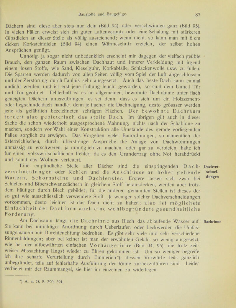 Dächern sind diese aber stets nur klein (Bild 94) oder verschwinden ganz (Bild 95). In vielen Fällen erweist sich ein guter Lattenverputz oder eine Schalung mit stärkeren Gipsdielen an dieser Stelle als völlig ausreichend; wenn nicht, so kann man mit 6 cm dicken Korksteindielen (Bild 94) einen Wärmeschutz erzielen, der selbst hohen Ansprüchen genügt. Unnötig, ja sogar nicht unbedenklich erscheint mir dagegen der vielfach geübte Brauch, den ganzen Raum zwischen Dachhaut und innerer Verkleidung mit irgend einem losen Stoffe, wie Sand, Kieselguhr, Korkabfälle, Schlackenwolle usw. zu füllen. Die Sparren werden dadurch von allen Seiten völlig vom Spiel der Luft abgeschlossen und der Zerstörung durch Fäulnis sehr ausgesetzt. Auch das beste Dach kann einmal undicht werden, und ist erst jene Füllung feucht geworden, so sind dem Unheil Tür und Tor geöffnet. Fehlerhaft ist es im allgemeinen, bewohnte Dachräume unter flach geneigten Dächern unterzubringen, es sei denn, dass es sich um ein Holzzement- oder Legschindeldach handle; denn je flacher die Dachneigung, desto grössser werden jene als gefährlich bezeichneten schrägen Flächen. Der bewohnte Dachraum fordert also gebieterisch das steile Dach. Im übrigen gilt auch in dieser Sache die schon wiederholt ausgesprochene Mahnung, nichts nach der Schablone zu machen, sondern vor Wahl einer Konstruktion alle Umstände des gerade vorliegenden Falles sorglich zu erwägen. Das Vorgehen vieler Bauordnungen, so namentlich der österreichischen, durch überstrenge Ansprüche die Anlage von Dachwohnungen unmässig zu erschweren, ja unmöglich zu machen, oder gar zu verbieten, halte ich für einen volkswirtschaftlichen Fehler, da es den Grundertrag ohne Not herabdrückt und somit das Wohnen verteuert. Eine empfindliche Stelle aller Dächer sind die einspringenden Dach- verschneidungen oder Kehlen und die Anschlüsse an höher gehende Mauern, Schornsteine und Dachfenster. Erstere lassen sich zwar bei Schiefer- und Biberschwanzdächern in gleichem Stoff herausdecken, werden aber trotz- dem häufiger durch Blech gebildet; für die anderen genannten Stellen ist dieses der so gut wie ausschliesslich verwendete Stoff. Je weniger solcher Dachverschneidungen Vorkommen, desto leichter ist das Dach dicht zu halten; also ist möglichste Einfachheit der Dachform auch eine wohlbegründete gesundheitliche Forderung. Am Dachsaum fängt die Dachrinne aus Blech das ablaufende Wasser auf. Sie kann bei unrichtiger Anordnung durch Ueberlaufen oder Leckwerden die Umfas- sungsmauern mit Durchfeuchtung bedrohen. Es gibt sehr viele und sehr verschiedene Rinnenbildungen; aber bei keiner ist man der erwähnten Gefahr so wenig ausgesetzt, wie bei der altbewährten einfachen Vorhängerinne (Bild 94, 95), die trotz zeit- weiser Missachtung längst wieder zu Ehren gekommen ist. Um so weniger begreife ich ihre scharfe Verurteilung durch Emmerich*), dessen Vorwürfe teils gänzlich unbegründet, teils auf fehlerhafte Ausführung der Rinne zurückzuführen sind. Leider verbietet mir der Raummangel, sie hier im einzelnen zu widerlegen. Dachver- sclinei- dungen Dachrinne