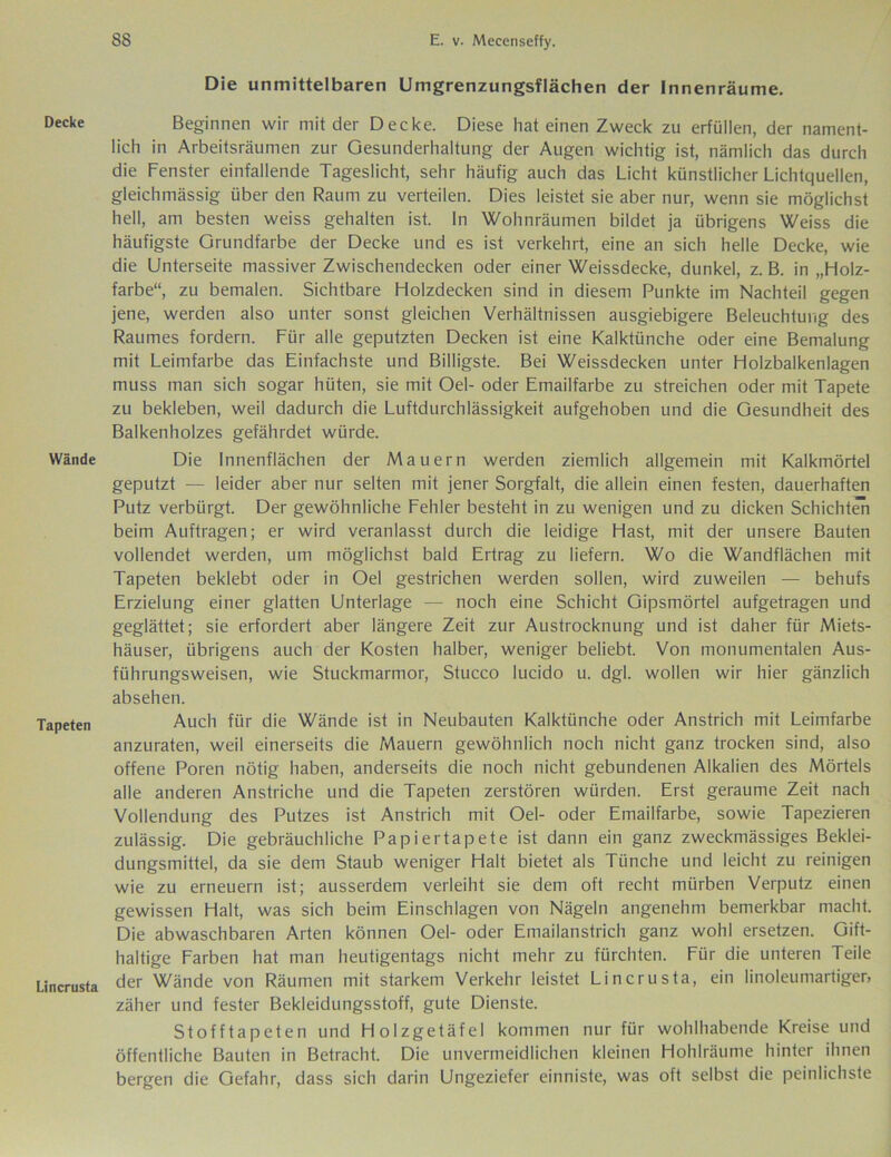 Decke Wände Tapeten Lincrusta Die unmittelbaren Umgrenzungsflächen der Innenräume. Beginnen wir mit der Decke. Diese hat einen Zweck zu erfüllen, der nament- lich in Arbeitsräumen zur Gesunderhaltung der Augen wichtig ist, nämlich das durch die Fenster einfallende Tageslicht, sehr häufig auch das Licht künstlicher Lichtquellen, gleichmässig über den Raum zu verteilen. Dies leistet sie aber nur, wenn sie möglichst hell, am besten weiss gehalten ist. In Wohnräumen bildet ja übrigens Weiss die häufigste Grundfarbe der Decke und es ist verkehrt, eine an sich helle Decke, wie die Unterseite massiver Zwischendecken oder einer Weissdecke, dunkel, z. B. in „Holz- farbe“, zu bemalen. Sichtbare Holzdecken sind in diesem Punkte im Nachteil gegen jene, werden also unter sonst gleichen Verhältnissen ausgiebigere Beleuchtung des Raumes fordern. Für alle geputzten Decken ist eine Kalktünche oder eine Bemalung mit Leimfarbe das Einfachste und Billigste. Bei Weissdecken unter Holzbalkenlagen muss man sich sogar hüten, sie mit Oel- oder Emailfarbe zu streichen oder mit Tapete zu bekleben, weil dadurch die Luftdurchlässigkeit aufgehoben und die Gesundheit des Balkenholzes gefährdet würde. Die Innenflächen der Mauern werden ziemlich allgemein mit Kalkmörtel geputzt — leider aber nur selten mit jener Sorgfalt, die allein einen festen, dauerhaften Putz verbürgt. Der gewöhnliche Fehler besteht in zu wenigen und zu dicken Schichten beim Aufträgen; er wird veranlasst durch die leidige Hast, mit der unsere Bauten vollendet werden, um möglichst bald Ertrag zu liefern. Wo die Wandflächen mit Tapeten beklebt oder in Oel gestrichen werden sollen, wird zuweilen — behufs Erzielung einer glatten Unterlage — noch eine Schicht Gipsmörtel aufgetragen und geglättet; sie erfordert aber längere Zeit zur Austrocknung und ist daher für Miets- häuser, übrigens auch der Kosten halber, weniger beliebt. Von monumentalen Aus- führungsweisen, wie Stuckmarmor, Stucco lucido u. dgl. wollen wir hier gänzlich absehen. Auch für die Wände ist in Neubauten Kalktünche oder Anstrich mit Leimfarbe anzuraten, weil einerseits die Mauern gewöhnlich noch nicht ganz trocken sind, also offene Poren nötig haben, anderseits die noch nicht gebundenen Alkalien des Mörtels alle anderen Anstriche und die Tapeten zerstören würden. Erst geraume Zeit nach Vollendung des Putzes ist Anstrich mit Oel- oder Emailfarbe, sowie Tapezieren zulässig. Die gebräuchliche Papiertapete ist dann ein ganz zweckmässiges Beklei- dungsmittel, da sie dem Staub weniger Halt bietet als Tünche und leicht zu reinigen wie zu erneuern ist; ausserdem verleiht sie dem oft recht mürben Verputz einen gewissen Halt, was sich beim Einschlagen von Nägeln angenehm bemerkbar macht. Die abwaschbaren Arten können Oel- oder Emailanstrich ganz wohl ersetzen. Gift- haltige Farben hat man heutigentags nicht mehr zu fürchten. Für die unteren Teile der Wände von Räumen mit starkem Verkehr leistet Lincrusta, ein linoleumartiger, zäher und fester Bekleidungsstoff, gute Dienste. Stofftapeten und Holzgetäfel kommen nur für wohlhabende Kreise und öffentliche Bauten in Betracht. Die unvermeidlichen kleinen Hohlräume hinter ihnen bergen die Gefahr, dass sich darin Ungeziefer einniste, was oft selbst die peinlichste