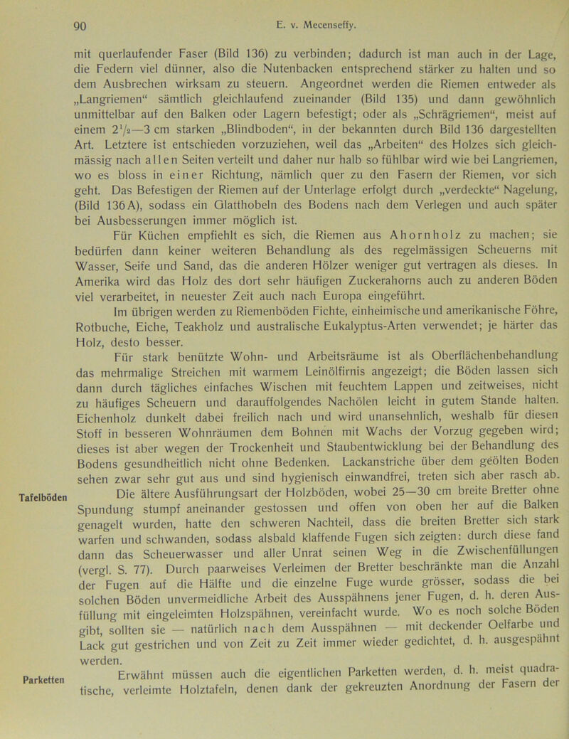 Tafelböden Parketten mit querlaufender Faser (Bild 136) zu verbinden; dadurch ist man auch in der Lage, die Federn viel dünner, also die Nutenbacken entsprechend stärker zu halten und so dem Ausbrechen wirksam zu steuern. Angeordnet werden die Riemen entweder als „Langriemen“ sämtlich gleichlaufend zueinander (Bild 135) und dann gewöhnlich unmittelbar auf den Balken oder Lagern befestigt; oder als „Schrägriemen“, meist auf einem 21/«—3 cm starken „Blindboden“ in der bekannten durch Bild 136 dargestellten Art. Letztere ist entschieden vorzuziehen, weil das „Arbeiten“ des Holzes sich gleich- mässig nach allen Seiten verteilt und daher nur halb so fühlbar wird wie bei Langriemen, wo es bloss in einer Richtung, nämlich quer zu den Fasern der Riemen, vor sich geht. Das Befestigen der Riemen auf der Unterlage erfolgt durch „verdeckte“ Nagelung, (Bild 136A), sodass ein Glatthobeln des Bodens nach dem Verlegen und auch später bei Ausbesserungen immer möglich ist. Für Küchen empfiehlt es sich, die Riemen aus Ahorn holz zu machen; sie bedürfen dann keiner weiteren Behandlung als des regelmässigen Scheuerns mit Wasser, Seife und Sand, das die anderen Hölzer weniger gut vertragen als dieses. In Amerika wird das Holz des dort sehr häufigen Zuckerahorns auch zu anderen Böden viel verarbeitet, in neuester Zeit auch nach Europa eingeführt. Im übrigen werden zu Riemenböden Fichte, einheimische und amerikanische Föhre, Rotbuche, Eiche, Teakholz und australische Eukalyptus-Arten verwendet; je härter das Holz, desto besser. Für stark benützte Wohn- und Arbeitsräume ist als Oberflächenbehandlung das mehrmalige Streichen mit warmem Leinölfirnis angezeigt; die Böden lassen sich dann durch tägliches einfaches Wischen mit feuchtem Lappen und zeitweises, nicht zu häufiges Scheuern und darauffolgendes Nachölen leicht in gutem Stande halten. Eichenholz dunkelt dabei freilich nach und wird unansehnlich, weshalb für diesen Stoff in besseren Wohnräumen dem Bohnen mit Wachs der Vorzug gegeben wird; dieses ist aber wegen der Trockenheit und Staubentwicklung bei der Behandlung des Bodens gesundheitlich nicht ohne Bedenken. Lackanstriche über dem geölten Boden sehen zwar sehr gut aus und sind hygienisch einwandfrei, treten sich aber rasch ab. Die ältere Ausführungsart der Holzböden, wobei 25—30 cm breite Bretter ohne Spundung stumpf aneinander gestossen und offen von oben her auf die Balken genagelt wurden, hatte den schweren Nachteil, dass die breiten Bretter sich stark warfen und schwanden, sodass alsbald klaffende Fugen sich zeigten: durch diese fand dann das Scheuerwasser und aller Unrat seinen Weg in die Zwischenfüllungen (vergl. S. 77). Durch paarweises Verleimen der Bretter beschränkte man die Anzahl der Fugen auf die Hälfte und die einzelne Fuge wurde grösser, sodass die bei solchen Böden unvermeidliche Arbeit des Ausspähnens jener Fugen, d. h. deren Aus- füllung mit eingeleimten Holzspähnen, vereinfacht wurde. Wo es noch solche Böden gibt, sollten sie — natürlich nach dem Ausspähnen — mit deckender Oelfarbe und Lack gut gestrichen und von Zeit zu Zeit immer wieder gedichtet, d. h. ausgespähnt werden. , Erwähnt müssen auch die eigentlichen Parketten werden, d. h. meist quadra- tische, verleimte Holztafeln, denen dank der gekreuzten Anordnung der Fasern der
