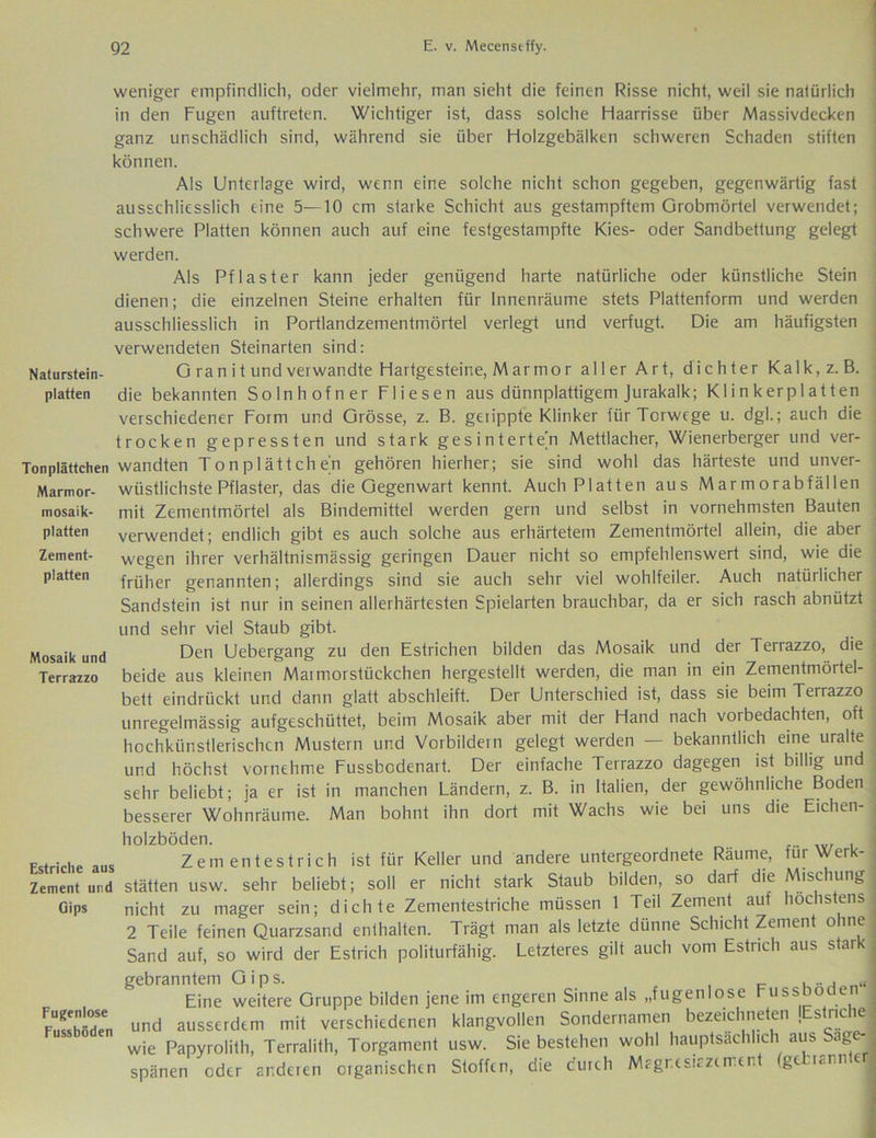 weniger empfindlich, oder vielmehr, man sieht die feinen Risse nicht, weil sie natürlich in den Fugen auftreten. Wichtiger ist, dass solche Haarrisse über Massivdecken ganz unschädlich sind, während sie über Holzgebälken schweren Schaden stiften können. Als Unterlage wird, wenn eine solche nicht schon gegeben, gegenwärtig fast ausschliesslich eine 5—10 cm starke Schicht aus gestampftem Grobmörtel verwendet; schwere Platten können auch auf eine festgestampfte Kies- oder Sandbettung gelegt werden. Als Pflaster kann jeder genügend harte natürliche oder künstliche Stein dienen; die einzelnen Steine erhalten für Innenräume stets Plattenform und werden ausschliesslich in Portlandzementmörtel verlegt und verfugt. Die am häufigsten verwendeten Steinarten sind: Naturstein- G ran i t und verwandte Hartgesteine, M ar mo r aller Art, dichter Kalk,z.B. platten die bekannten Solnhofner Fliesen aus dünnplattigem Jurakalk; Klinkerplatten verschiedener Form und Grösse, z. B. getippte Klinker für Torwege u. dgl.; auch die trocken gepressten und stark gesintertejn Mettlacher, Wienerberger und ver- Tonplättchen wandten Tonplättchen gehören hierher; sie sind wohl das härteste und unver- Marmor- wüstlichste Pflaster, das die Gegenwart kennt. Auch Platten aus Marmorabfällen mosaik- mit Zementmörtel als Bindemittel werden gern und selbst in vornehmsten Bauten platten verwendet; endlich gibt es auch solche aus erhärtetem Zementmörtel allein, die aber Zement- wegen ihrer verhältnismässig geringen Dauer nicht so empfehlenswert sind, wie die platten früher genannten; allerdings sind sie auch sehr viel wohlfeiler. Auch natürlicher Sandstein ist nur in seinen allerhärtesten Spielarten brauchbar, da er sich rasch abnützt Mosaik und Terrazzo Estriche aus Zement und Gips Fugenlose Fussböden und sehr viel Staub gibt. Den Uebergang zu den Estrichen bilden das Mosaik und der Terrazzo, die beide aus kleinen Maimorstückchen hergestellt werden, die man in ein Zementmörtel- bett eindrückt und dann glatt abschleift. Der Unterschied ist, dass sie beim Terrazzo unregelmässig aufgeschüttet, beim Mosaik aber mit der Hand nach vorbedachten, oft hochkünstlerischcn Mustern und Vorbildern gelegt werden — bekanntlich eine uralte und höchst vornehme Fussbodenart. Der einfache Terrazzo dagegen ist billig und sehr beliebt; ja er ist in manchen Ländern, z. B. in Italien, der gewöhnliche Boden besserer Wohnräume. Man bohnt ihn dort mit Wachs wie bei uns die Eichen- holzböden. Zern entestrich ist für Keller und andere untergeordnete Räume, für Werk- stätten usw. sehr beliebt; soll er nicht stark Staub bilden, so darf die Mischung nicht zu mager sein; dichte Zementestriche müssen 1 Teil Zement auf höchstens 2 Teile feinen Quarzsand enthalten. Trägt man als letzte dünne Schicht Zement ohne Sand auf, so wird der Estrich politurfähig. Letzteres gilt auch vom Estrich aus stark gebranntem Gips. , c l-j Eine weitere Gruppe bilden jene im engeren Sinne als „fugenlose Fussböden und ausserdem mit verschiedenen klangvollen Sondernamen bezeichneten lEstnche wie Papyrolith, Terralith, Torgament usw. Sie bestehen wohl hauptsächlich aus Sagt- spänen oder anderen organischen Stoffen, die durch Magres.azerrent (gebrannte