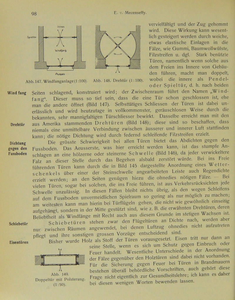 Avisen Abb. 147. Windfanganlage(1:100). Abb. 148. Drehtür (1:100). vervielfältigt und der Zug gehemmt wird. Diese Wirkung kann wesent- lich gesteigert werden durch weiche, etwas elastische Einlagen in die Falze, wie Gummi, Baumwollwülste, Filzstreifen u. dgl. Stark benützte Türen, namentlich wenn solche aus dem Freien ins Innere von Gebäu- den führen, macht man doppelt, wobei die innere als Pendel- oder Spieltür, d. h. nach beiden Wind fang Drehtür Dichtung gegen den Fussboden Schiebetür Eisentüren Seiten schlagend, konstruiert wird; der Zwischenraum führt den Namen „Wind- fang“. Dieser muss so tief sein, dass die eine Tür schon geschlossen ist, ehe man&die andere öffnet (Bild 147). Selbsttätiges Schliessen der Türen ist dabei un- erlässlich und wird heutzutage in vollkommenster, geräuschlosen Weise durch die bekannten, sehr mannigfaltigen Türschliesser bewirkt. Dasselbe erreicht man mit den aus Amerika stammenden Drehtüren (Bild 148); diese sind so beschaffen, dass niemals eine unmittelbare Verbindung zwischen äusserer und innerer Luft stattfinden kann; die nötige Dichtung wird durch federnd schleifende Filzstreifen erzielt. Die grösste Schwierigkeit bei allen Türen bietet das Abdichten gegen den Fussboden. ~Das Aeusserste, was hier erreicht werden kann, ist das stumpfe An- schlägen an eine hölzerne oder steinerne Schwelle (Bild 146), da jeder verwickeltere Falz &an dieser Stelle durch das Begehen alsbald zerstört würde. Bei ins Freie führenden Türen kann durch die in Bild 145 dargestellte Anordnung eines Wetter- schenkels über einer der Steinschwelle angearbeiteten Leiste auch Regendichte erzielt werden; an den Seiten genügen hiezu die ohnedies nötigen Fälze. vielen Türen sogar bei solchen, die ins Freie führen, ist aus Verkehrsrücksichten jede Schwelle unzulässig. In diesen Fällen bleibt nichts übrig, als den wegen Schleifens auf dem Fussboden unvermeidlichen Spielraum so gering als nur möglich zu machen; am weitesten kann man hierin bei Türflügeln gehen, die nicht wie gewöhnlich einseitig aufgehängt, sondern in der Mitte gestützt sind, wie z. B. die erwähnten Drehtüren, deren Beliebtheit als Windfänge mit Recht auch aus diesem Grunde im stetigen Wachsen is . Schiebetüren stehen zwar den Flügeltüren an Dichte nach, werden aber nur zwischen Räumen angewendet, bei denen Luftzug ohnedies nicht aufzutreten pflegt und ihre sonstigen grossen Vorzüge entscheidend sind. g Bisher wurde Holz als Stoff der Türen vorausgesetzt. Eisen tritt nur dann an seine Stelle, wenn es sich um Schutz gegen Einbruch oder Feuer handelt. Wesentliche Unterschiede in der Anordnung der Fälze gegenüber den Holztüren sind dabei nicht vorhanden. Für die Sicherung gegen Feuer bei Türen in Brandmauern bestehen überall behördliche Vorschriften, auch gehört diese ■ t Frage nicht eigentlich zur Gesundheitslehre; ich kann es daher (1.5()) bei diesen wenigen Worten bewenden lassen. Abb. 149.