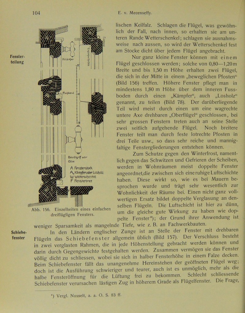 Fenster- teilung Schiebe- fenster Flv$^»an«i Btmül$,riff odf A Fensterstoch A„ Kämpfer oder Losholz. VW WeHmtfienK«! F Fensterbrett Abb. 156. Einzelheiten eines einfachen dreiflügligen Fensters. lischen Keilfalz. Schlagen die Flügel, was gewöhn- lich der Fall, nach innen, so erhalten sie am un- teren Rande Wetterschenkel; schlagen sie ausnahms- weise nach aussen, so wird der Wetterschenkel fest am Stocke dicht über jedem Flügel angebracht. Nur ganz kleine Fenster können mit einem Flügel geschlossen werden; solche von 0,80—1,20m Breite und bis 1,50 m Höhe erhalten zwei Flügel, die sich in der Mitte in einem „beweglichen Pfosten“ (Bild 156) treffen. Höhere Fenster pflegt man in mindestens 1,80 m Höhe über dem inneren Fuss- boden durch einen „Kämpfer“, auch „Losholz“ genannt, zu teilen (Bild 78). Der darüberliegende Teil wird meist durch einen um eine wagrechte untere Axe drehbaren „Oberflügel“ geschlossen, bei sehr grossen Fenstern treten auch an seine Stelle zwei seitlich aufgehende Flügel. Noch breitere Fenster teilt man durch feste lotrechte Pfosten in drei Teile usw., so dass sehr reiche und mannig- faltige Fenstergliederungen entstehen können. Zum Schutze gegen den Winterfrost, nament- lich gegen das Schwitzen und Gefrieren der Scheiben, werden in Wohnräumen meist doppelte Fenster angeordnet,die zwischen sich eine ruhige Luftschichte haben. Diese wirkt so, wie es bei Mauern be- sprochen wurde und trägt sehr wesentlich zur Wohnlichkeit der Räume bei. Einen nicht ganz voll- wertigen Ersatz bildet doppelte Verglasung an den- selben Flügeln. Die Luftschicht ist hier zu dünn, um die gleiche gute Wirkung zu haben wie dop- pelte Fenster*); der Grund ihrer Anwendung ist weniger Sparsamkeit als mangelnde Tiefe, wie z. B. an Fachwerkbauten. In den Ländern englischer Zunge ist an Stelle der Fenster mit drehbaren Flügeln das Schiebefenster allgemein üblich (Bild 157). Der Verschluss besteht in zwei verglasten Rahmen, die in jede Höhenstellung gebracht werden können und darin durch Gegengewichte festgehalten werden. Zusammen vermögen sie das Fenster völlig dicht zu schliessen, wobei sie sich in halber Fensterhöhe in einem Falze decken. Beim Schiebefenster fällt das unangenehme Hereinstehen der geöffneten Flügel weg; doch ist die Ausführung schwieriger und teurer, auch ist es unmöglich, mehr als die halbe Fensteröffnung für die Lüftung frei zu bekommen. Schlecht schliessende Schiebefenster verursachen lästigen Zug in höherem Grade als Flügelfenster. Die Frage, *) Vergl. Nusselt, a. a. O. S. 83 ff.