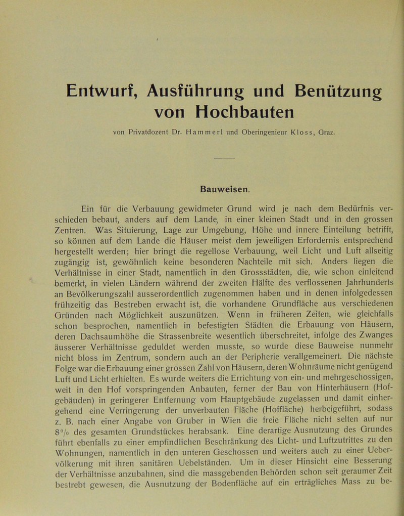 Entwurf, Ausführung und Benützung von Hochbauten von Privatdozent Dr. Hammer! und Oberingenieur Kloss, Graz. Bauweisen. Ein für die Verbauung gewidmeter Grund wird je nach dem Bedürfnis ver- schieden bebaut, anders auf dem Lande, in einer kleinen Stadt und in den grossen Zentren. Was Situierung, Lage zur Umgebung, Höhe und innere Einteilung betrifft, so können auf dem Lande die Häuser meist dem jeweiligen Erfordernis entsprechend hergestellt werden; hier bringt die regellose Verbauung, weil Licht und Luft allseitig zugängig ist, gewöhnlich keine besonderen Nachteile mit sich. Anders liegen die Verhältnisse in einer Stadt, namentlich in den Grossstädten, die, wie schon einleitend bemerkt, in vielen Ländern während der zweiten Hälfte des verflossenen Jahrhunderts an Bevölkerungszahl ausserordentlich zugenommen haben und in denen infolgedessen frühzeitig das Bestreben erwacht ist, die vorhandene Grundfläche aus verschiedenen Gründen nach Möglichkeit auszunützen. Wenn in früheren Zeiten, wie gleichfalls schon besprochen, namentlich in befestigten Städten die Erbauung von Häusern, deren Dachsaumhöhe die Strassenbreite wesentlich überschreitet, infolge des Zwanges äusserer Verhältnisse geduldet werden musste, so wurde diese Bauweise nunmehr nicht bloss im Zentrum, sondern auch an der Peripherie verallgemeinert. Die nächste Lolge war die Erbauung einer grossen Zahl von Häusern, deren Wohn räume nicht genügend Luft und Licht erhielten. Es wurde weiters die Errichtung von ein- und mehrgeschossigen, weit in den Hof vorspringenden Anbauten, ferner der Bau von Hinterhäusern (Hof- gebäuden) in geringerer Entfernung vom Hauptgebäude zugelassen und damit einher- gehend eine Verringerung der unverbauten Lläche (Hoffläche) herbeigeführt, sodass z. B. nach einer Angabe von Gruber in Wien die freie Fläche nicht selten auf nur 8°/o des gesamten Grundstückes herabsank. Eine derartige Ausnutzung des Grundes führt ebenfalls zu einer empfindlichen Beschränkung des Licht- und Luftzutrittes zu den Wohnungen, namentlich in den unteren Geschossen und weiters auch zu einer Ueber- völkerung mit ihren sanitären Uebelständen. Um in dieser Hinsicht eine Besserung der Verhältnisse anzubahnen, sind die massgebenden Behörden schon seit geraumer Zeit bestrebt gewesen, die Ausnutzung der Bodenfläche auf ein erträgliches Mass zu be-