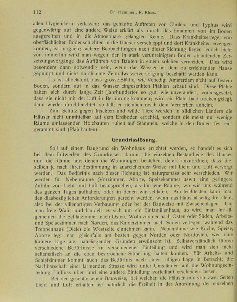 allen Hygienikern verlassen; das gehäufte Auftreten von Cholera und Typhus wird gegenwärtig auf eine andere Weise erklärt als durch das Einatmen von im Boden ausgereiften und in die Atmosphäre gelangten Keime. Dass Krankheitserreger von oberflächlichen Bodenschichten in die Häuser verschleppt und dort Krankheiten erzeugen können, ist möglich; sichere Beobachtungen nach dieser Richtung liegen jedoch nicht vor; immerhin wird man wegen der in stark verunreinigtem Boden ablaufenden Zer- setzungsvorgänge das Aufführen von Bauten in einem solchen vermeiden. Dies wird besonders dann notwendig sein, wenn das Wasser bei dem zu errichtenden Hause gepumpt und nicht durch eine Zentralwasserversorgung beschafft werden kann. Es ist allbekannt, dass grosse Städte, wie Venedig, Amsterdam nicht auf festem Boden, sondern auf in das Wasser eingesenkten Pfählen erbaut sind. Diese Pfähle halten sich durch lange Zeit (Jahrhunderte) so gut wie unverändert, vorausgesetzt, dass sie nicht mit der Luft in Berührung kommen; wird ein Pfahl bald trocken gelegt, dann wieder durchfeuchtet, so fällt er ziemlich rasch dem Verderben anheim. Zum Schutz gegen Insekten und wilde Tiere werden in südlichen Ländern die Häuser nicht unmittelbar auf dem Erdboden errichtet, sondern die meist nur wenige Räume umfassenden Holzbauten ruhen auf Stämmen, welche in den Boden fest ein- gerammt sind (Pfahlbauten). Grundrisslösung. Soll auf einem Baugrund ein Wohnhaus errichtet werden, so handelt es sich bei dem Entwerfen des Grundrisses darum, die einzelnen Bestandteile des Hauses und die Räume, aus denen die Wohnungen bestehen, derart anzuordnen, dass die- selben je nach ihrer Bestimmung in ausreichender Weise mit Licht und Luft versorgt werden. Das Bedürfnis nach dieser Richtung ist naturgemäss sehr verschieden. Wir werden für Nebenräume (Vorzimmer, Aborte, Speisekammer usw.) eine geringere Zufuhr von Licht und Luft beanspruchen, als für jene Räume, wo wir uns während des ganzen Tages aufhalten, oder in denen wir schlafen. Am leichtesten kann man den diesbezüglichen Anforderungen gerecht werden, wenn das Haus allseitig frei steht, also bei der villenartigen Verbauung oder bei der Bauweise mit Zwischenlagen. Hat man freie Wahl und handelt es sich um ein Einfamilienhaus, so wird man im all- gemeinen die Schlafzimmer nach Osten, Wohnzimmer nach Osten oder Süden, Arbeits- und Speisezimmer nach Norden, das Kinderzimmer nach Süden verlegen, während das Treppenhaus (Diele) die Westseite einnehmen kann. Nebenräume wie Küche, Speise, Aborte legt man gleichfalls am besten gegen Norden oder Nordosten, weil eine kühlere Lage aus naheliegenden Gründen erwünscht ist. Selbstverständlich führen verschiedene Bedürfnisse zu verschiedener Einteilung und wird man sich nicht schematisch an die eben besprochene Situierung halten können. Für Arbeits- und Schlafzimmer kommt auch das Bedürfnis nach einer ruhigen Lage in Betracht; die Nachbarschaft einer lärmenden Strasse wird unter Umständen auf die Wohnungsein- teilung Einfluss üben und eine andere Einteilung vorteilhaft erscheinen lassen. Bei der geschlossenen Bauweise, bei welcher die Häuser nur von zwei Seiten Licht und Luft erhalten, ist natürlich die Freiheit in der Anordnung der einzelnen