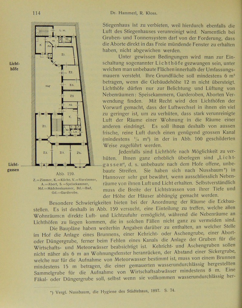 Licht- höfe Licht- gassen Abb. 159. Z.=Zimmer, K.=Kiiche, V.=Vorzimmer, A.=Abort, S.=Speisekammer, Md.=Mädchenkammer, Bd.=Bad, Od.=Qarderobe. Stiegenhaus ist zu verbieten, weil hierdurch ebenfalls die Luft des Stiegenhauses verunreinigt wird. Namentlich bei Gruben- und Tonnensystem darf von der Forderung, dass die Aborte direkt in das Freie mündende Fenster zu erhalten haben, nicht abgewichen werden. Unter gewissen Bedingungen wird man zur Ein- schaltung sogenannter Lichthöfe gezwungen sein, unter welchen man unbebaute Flächen innerhalb der Umfassungs- mauern versteht. Ihre Grundfläche soll mindestens 6 m' betragen, wenn die Gebäudehöhe 12 m nicht übersteigt. Lichthöfe dürfen nur zur Belichtung und Lüftung von Nebenräumen : Speisekammern, Garderoben, Aborten Ver- wendung finden. Mit Recht wird den Lichthöfen der Vorwurf gemacht, dass der Luftwechsel in ihnen ein viel zu geringer ist, um zu verhüten, dass stark verunreinigte Luft der Räume einer Wohnung in die Räume einer anderen eindringt. Es soll ihnen deshalb von aussen frische, reine Luft durch einen genügend grossen Kanal (mindestens ’/4 m2) in der in Abb. 160 geschilderten Weise zugeführt werden. Jedenfalls sind Lichthöfe nach Möglichkeit zu ver- hüten. Ihnen ganz erheblich überlegen sind „Licht- gassen“, d. s. unbebaute nach dem Hofe offene, unbe- baute Streifen. Sie haben sich nach Nussbaum*) in Hannover sehr gut bewährt, wenn ausschliesslich Neben- räume von ihnen Luft und Lichterhalten. Selbstverständlich muss die Breite der Lichtstrassen von ihrer Tiefe und der Höhe der Häuser abhängig gemacht werden. Besondere Schwierigkeiten bieten bei der Anordnung der Räume die Eckbau- stellen. Es ist deshalb in Abb. 159 versucht, eine Einteilung zu treffen, welche allen Wohnräumen direkte Luft- und Lichtzufuhr ermöglicht, während die Nebenräume an Lichthöfen zu liegen kommen, die in solchen Fällen nicht ganz zu vermeiden sind. Die Baupläne haben weiterhin Angaben darüber zu enthalten, an welcher Stelle im Hof die Anlage eines Brunnens, einer Kehricht- oder Aschengrube, einer Abort- oder Düngergrube, ferner beim Fehlen eines Kanals die Anlage der Gruben für die Wirtschafts- und Meteorwässer beabsichtigt ist. Kehricht- und Aschengruben sollen nicht näher als 6 ni an Wohnungsfenster heranrücken, der Abstand einer Sickergrube, welche nur für die Aufnahme von Meteorwasser bestimmt ist, muss von einem Brunnen mindestens 15 m betragen, die einer gemauerten wasserundurchlässig hergestellten Sammelgrube für die Aufnahme von Wirtschaftsabwässer mindestens 8 m. Eine Fäkal- oder Düngergrube soll, selbst wenn sie vollkommen wasserundurchlässig her- *) Vergl. Nussbaum, die Hygiene des Städtebaus, 1897. S. 74