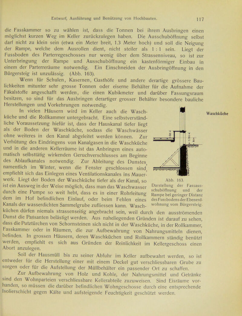 die Fasskammer so zu wählen ist, dass die Tonnen bei ihrem Ausbringen einen möglichst kurzen Weg im Keller zurückzulegen haben. Die Ausschuböffnung selbst darf nicht zu klein sein (etwa ein Meter breit, 1.3 Meter hoch) und soll die Neigung der Rampe, welche dem Ausrollen dient, nicht steiler als 1:1 sein. Liegt der Fussboden des Parterregeschosses nur wenig über dem Strassenniveau, so ist zur Unterbringung der Rampe und Ausschuböffnung ein kastenförmiger Einbau in einem der Parterreräume notwendig. Ein Einschneiden der Ausbringöffnung in den Bürgersteig ist unzulässig. (Abb. 163). Wenn für Schulen, Kasernen, Gasthöfe und andere derartige grössere Bau- lichkeiten mitunter sehr grosse Tonnen oder eiserne Behälter für die Aufnahme der Fäkalstoffe angeschafft werden, die einen Kubikmeter und darüber Fassungsraum besitzen, so sind für das Ausbringen derartiger grosser Behälter besondere bauliche Herstellungen und Vorkehrungen notwendig. In vielen Häusern wird im Keller auch die Wasch- küche und die Rollkammer untergebracht. Eine selbstverständ- liche Voraussetzung hiefür ist, dass der Hauskanal tiefer liegt als der Boden der Waschküche, sodass die Waschwässer ohne weiteres in den Kanal abgeleitet werden können. Zur Verhütung des Eindringens von Kanalgasen in die Waschküche und in die anderen Kellerräume ist das Anbringen eines auto- matisch selbsttätig wirkenden Geruchverschlusses am Beginne des Ablaufkanales notwendig. Zur Ableitung des Dunstes namentlich im Winter, wenn die Fenster geschlossen sind' empfiehlt sich das Einlegen eines Ventilationskanales ins Mauer- werk. Liegt der Boden der Waschküche tiefer als der Kanal, so ist ein Ausweg in der Weise möglich, dass man das Waschwasser durch eine Pumpe so weit hebt, dass es in einer Rohrleitung dem im Hof befindlichen Einlauf, oder beim Fehlen eines Kanals der wasserdichten Sammelgrube zufliessen kann. Wasch- küchen dürfen niemals strassenseitig angebracht sein, weil durch den ausströmenden Dunst die Passanten belästigt werden. Aus naheliegenden Gründen ist darauf zu sehen, dass diePutztürchen von Schornsteinen sich nicht in der Waschküche, in der Rollkammep Fasskammei oder in Räumen, die zur Aufbewahrung von Nahrungsmitteln dienen, befinden. In grossen Häusern, deren Waschküchen und Rollkammern ständig benützt werden, empfiehlt es sich aus Gründen der Reinlichkeit im Kellergeschoss einen Abort anzulegen. Soll der Hausmüll bis zu seiner Abfuhr im Keller aufbewahrt werden, so ist entweder für die Herstellung einer mit einem Deckel gut verschliessbaren Grube zu sorgen oder für die Aufstellung der Müllbehälter ein passender Ort zu schaffen. Zur Aufbewahrung von Holz und Kohle, der Nahrungsmittel und Getränke sind den Wohnparteien verschliessbare Kellerabteile zuzuweisen. Sind Eisräume vor- handen, so müssen die darüber befindlichen Wohngeschosse durch eine entsprechende Isolierschicht gegen Kälte und aufsteigende Feuchtigkeit geschützt werden. Darstellung der Fassaus- schuböffnung und der Rampe bei geringer Distanz des Fussbodens der Ebenerd- wohnung vom Bürgersteig. Waschküche