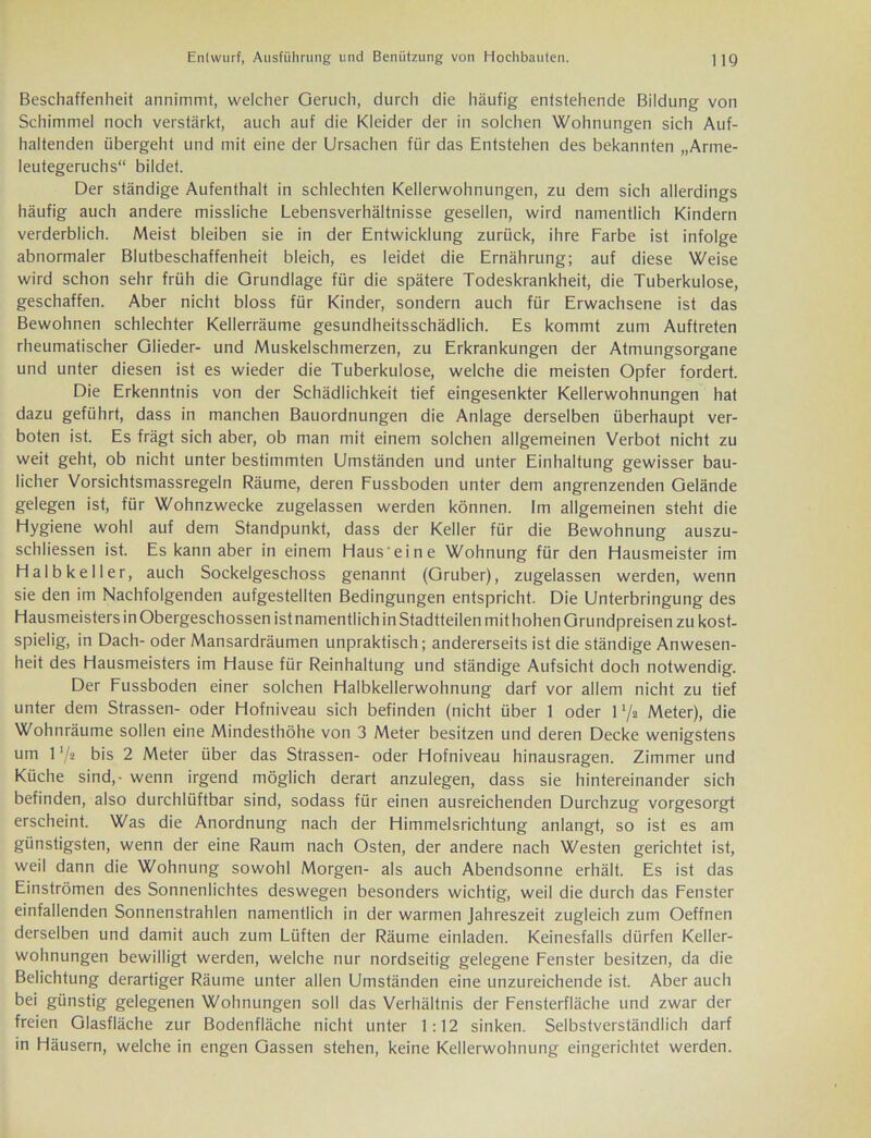 Beschaffenheit annimmt, welcher Geruch, durch die häufig entstehende Bildung von Schimmel noch verstärkt, auch auf die Kleider der in solchen Wohnungen sich Auf- haltenden übergeht und mit eine der Ursachen für das Entstehen des bekannten „Arme- leutegeruchs“ bildet. Der ständige Aufenthalt in schlechten Kellerwohnungen, zu dem sich allerdings häufig auch andere missliche Lebensverhältnisse gesellen, wird namentlich Kindern verderblich. Meist bleiben sie in der Entwicklung zurück, ihre Farbe ist infolge abnormaler Blutbeschaffenheit bleich, es leidet die Ernährung; auf diese Weise wird schon sehr früh die Grundlage für die spätere Todeskrankheit, die Tuberkulose, geschaffen. Aber nicht bloss für Kinder, sondern auch für Erwachsene ist das Bewohnen schlechter Kellerräume gesundheitsschädlich. Es kommt zum Auftreten rheumatischer Glieder- und Muskelschmerzen, zu Erkrankungen der Atmungsorgane und unter diesen ist es wieder die Tuberkulose, welche die meisten Opfer fordert. Die Erkenntnis von der Schädlichkeit tief eingesenkter Kellerwohnungen hat dazu geführt, dass in manchen Bauordnungen die Anlage derselben überhaupt ver- boten ist. Es trägt sich aber, ob man mit einem solchen allgemeinen Verbot nicht zu weit geht, ob nicht unter bestimmten Umständen und unter Einhaltung gewisser bau- licher Vorsichtsmassregeln Räume, deren Fussboden unter dem angrenzenden Gelände gelegen ist, für Wohnzwecke zugelassen werden können. Im allgemeinen steht die Hygiene wohl auf dem Standpunkt, dass der Keller für die Bewohnung auszu- schliessen ist. Es kann aber in einem Haus eine Wohnung für den Hausmeister im Halb keil er, auch Sockelgeschoss genannt (Gruber), zugelassen werden, wenn sie den im Nachfolgenden aufgestellten Bedingungen entspricht. Die Unterbringung des Hausmeisters in Obergeschossen ist namentlich in Stadtteilen mit hohen Grundpreisen zu kost- spielig, in Dach-oder Mansardräumen unpraktisch; andererseits ist die ständige Anwesen- heit des Hausmeisters im Hause für Reinhaltung und ständige Aufsicht doch notwendig. Der Fussboden einer solchen Halbkellerwohnung darf vor allem nicht zu tief unter dem Strassen- oder Hofniveau sich befinden (nicht über 1 oder U/a Meter), die Wohnräume sollen eine Mindesthöhe von 3 Meter besitzen und deren Decke wenigstens um l'/a bis 2 Meter über das Strassen- oder Hofniveau hinausragen. Zimmer und Küche sind,- wenn irgend möglich derart anzulegen, dass sie hintereinander sich befinden, also durchlüftbar sind, sodass für einen ausreichenden Durchzug vorgesorgt erscheint. Was die Anordnung nach der Himmelsrichtung anlangt, so ist es am günstigsten, wenn der eine Raum nach Osten, der andere nach Westen gerichtet ist, weil dann die Wohnung sowohl Morgen- als auch Abendsonne erhält. Es ist das Einströmen des Sonnenlichtes deswegen besonders wichtig, weil die durch das Fenster einfallenden Sonnenstrahlen namentlich in der warmen Jahreszeit zugleich zum Oeffnen derselben und damit auch zum Lüften der Räume einladen. Keinesfalls dürfen Keller- wohnungen bewilligt werden, welche nur nordseitig gelegene Fenster besitzen, da die Belichtung derartiger Räume unter allen Umständen eine unzureichende ist. Aber auch bei günstig gelegenen Wohnungen soll das Verhältnis der Fensterfläche und zwar der freien Glasfläche zur Bodenfläche nicht unter 1:12 sinken. Selbstverständlich darf in Häusern, welche in engen Gassen stehen, keine Kellerwohnung eingerichtet werden.