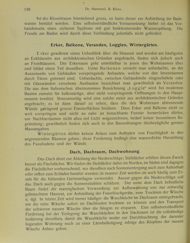 ist der Klosettraum hinreichend gross, so kann dieser zur Aufstellung der Bade- wanne benützt werden. Eine selbstverständliche Voraussetzung hiebei ist das Vor- handensein eines sicheren Syphons mit gut funktionierender Wasserspülung. Die Freude am Baden wird durch diese Verbindung jedenfalls nicht gefördert. Erker, Baikone, Veranden, Loggien, Wintergärten. Erker gewähren einen Ueberblick über die Strassen und werden am häufigsten an Eckhäusern aus architektonischen Gründen angebracht, finden sich jedoch auch an Fronthäusern. Der Erkerraum geht unmittelbar in jenen des Wohnraumes über und bildet einen Teil desselben. Unter Bai ko ne n versteht man unbedachte, an der Aussenseite von Gebäuden vorspringende Anbauten, welche von den Innenräumen durch Türen getrennt sind. Ueberdachte, zwischen Gebäudeteile eingeschaltete oder mit Glaswänden versehene Ausbauten bezeichnet man gewöhnlich als Veranden. Die aus dem Italienischen übernommene Bezeichnung „Loggia“ wird bei modernen Bauten zumeist für balkonartige, aber nicht vorspringende Oeffnungen in den Haupt- mauern benützt. Strassenseitig wird eine solche meist aus architektonischen Gründen angebracht; es ist dann darauf zu sehen, dass die den Wohnraum abtrennende Wände genügend grosse Fensterflächen besitzen. Dass Erker und Baikone nicht zu weit vorspringen und nicht zu nahe an benachbarte Fenster heranrücken dürfen, um Nachbarräumen nicht allzu viel Licht wegzunehmen, bedarf keiner besonderen Be- gründung; gewöhnlich finden sich auch in den Bauordnungen diesbezügliche genaue Massangaben. Wintergärten dürfen keinen Anlass zum Auftreten von Feuchtigkeit in den angrenzenden Räumen geben; diese Forderung bedingt eine wasserdichte Herstellung des Fussbodens und der Wände. Dach, Dachraum, Dachwohnung. Das Dach dient zur Ableitung der Niederschläge; Steildächer erfüllen diesen Zweck besser als Flachdächer. Wir finden die Steildächer daher im Norden, im Süden sind dagegen die Flachdächer vorherrschend, wo dieselben nach Sonnenuntergang auch zum Aufenthalt oder selbst zum Schlafen benützt werden; in neuerer Zeit werden sie auch häufig zum Er- satz für die fehlenden Gartenanlagen verwendet. Ausser gegen die Niederschläge soll das Dach auch gegen die Sonnenstrahlen schützen. Der unter dem Dach befindliche Raum findet die mannigfachste Verwendung zur Aufbewahrung von nur zeitweilig gebrauchtem Hausrat, zur Aufstellung der Feuerlöschgeräte, zum Trocknen der Wasche u. dgl. In letzter Zeit wird immer häufiger die Waschküche im Dachraum untergebracht, um die reine Wäsche sofort im Dachboden trocknen zu können und den Transport der schweren nassen Wäsche über die Stiegen zu ersparen. Eine selbstverständliche Forderung bei der Verlegung der Waschküchen in den Dachraum ist die vollständige Isolierung derselben, damit die Waschküche weder zur Durchfeuchtung der darunter liegenden Wohnung noch zu einer Lärmbelästigung infolge des Klopfens der nassen Wäsche Anlass geben.