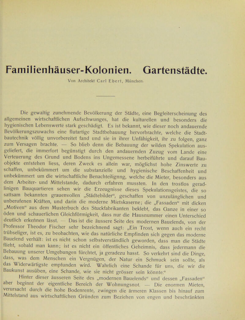 Familienhäuser-Kolonien. Gartenstädte. Von Architekt Carl Ebert, München. Die gewaltig zunehmende Bevölkerung der Städte, eine Begleiterscheinung des allgemeinen wirtschaftlichen Aufschwunges, hat die kulturellen und besonders die hygienischen Lebenswerte stark geschädigt. Es ist bekannt, wie dieser noch andauernde Bevölkerungszuwachs eine flutartige Stadtbebauung hervorbrachte, welche die Stadt- bautechnik völlig unvorbereitet fand und sie in ihrer Unfähigkeit, ihr zu folgen, ganz zum Versagen brachte. — So blieb denn die Bebauung der wilden Spekulation aus- geliefert, die immerfort begünstigt durch den andauernden Zuzug vom Lande eine Verteuerung des Grund und Bodens ins Ungemessene herbeiführte und darauf Bau- objekte entstehen liess, deren Zweck es allein war, möglichst hohe Zinswerte zu schaffen, unbekümmert um die substanzielle und hygienische Beschaffenheit und unbekümmert um die wirtschaftliche Benachteilignng, welche die Mieter, besonders aus dem Arbeiter- und Mittelstände, dadurch erfahren mussten. In den trostlos gerad- linigen Bauquartieren sehen wir die Erzeugnisse dieses Spekulationsgeistes, die so sattsam bekannten grauenvollen „Städtebilder“, geschaffen von unzulänglichen und unberufenen Kräften, und darin die moderne Mietskaserne; die „Fassaden“ mit dicken „Motiven“ aus dem Musterbuch des Stuckfabrikanten beklebt, das Ganze in einer so öden und schauerlichen Gleichförmigkeit, dass nur die Hausnummer einen Unterschied deutlich erkennen lässt. — Das ist die äussere Seite des modernen Bauelends, von der Professor Theodor Fischer sehr bezeichnend sagt: „Ein Trost, wenn auch ein recht trübseliger, ist es, zu beobachten, wie das natürliche Empfinden sich gegen das moderne Bauelend verhält: ist es nicht schon selbstverständlich geworden, dass man die Städte flieht, sobald man kann; ist es nicht ein öffentliches Geheimnis, dass jedermann die Bebauung unserer Umgebungen fürchtet, ja geradezu hasst. So verkehrt sind die Dinge, dass, was dem Menschen ein Vergnügen, der Natur ein Schmuck sein sollte, als das Widerwärtigste empfunden wird. Wahrlich eine Schande für uns, die wir die Baukunst ausüben, eine Schande, wie sie nicht grösser sein könnte.“ Hinter dieser äusseren Seite des „modernen Bauelends“ und dessen „Fassaden“ aber beginnt der eigentliche Bereich der Wohnungsnot. — Die enormen Mieten, verursacht durch die hohe Bodenrente, zwingen die ärmeren Klassen bis hinauf zum Mittelstand aus wirtschaftlichen Gründen zum Beziehen von engen und beschränkten