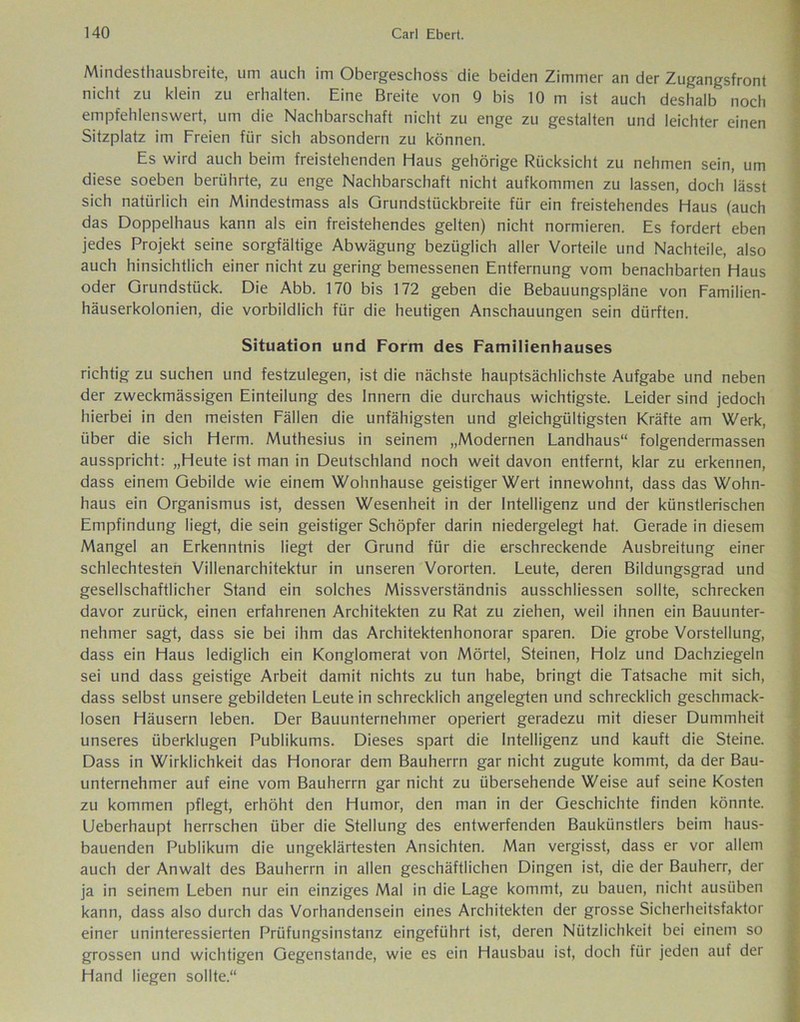 Mindesthausbreite, um auch im Obergeschoss die beiden Zimmer an der Zugangsfront nicht zu klein zu erhalten. Eine Breite von 9 bis 10 m ist auch deshalb noch empfehlenswert, um die Nachbarschaft nicht zu enge zu gestalten und leichter einen Sitzplatz im Freien für sich absondern zu können. Es wird auch beim freistehenden Haus gehörige Rücksicht zu nehmen sein, um diese soeben berührte, zu enge Nachbarschaft nicht aufkommen zu lassen, doch lässt sich natürlich ein Mindestmass als Grundstückbreite für ein freistehendes Haus (auch das Doppelhaus kann als ein freistehendes gelten) nicht normieren. Es fordert eben jedes Projekt seine sorgfältige Abwägung bezüglich aller Vorteile und Nachteile, also auch hinsichtlich einer nicht zu gering bemessenen Entfernung vom benachbarten Haus oder Grundstück. Die Abb. 170 bis 172 geben die Bebauungspläne von Familien- häuserkolonien, die vorbildlich für die heutigen Anschauungen sein dürften. Situation und Form des Familienhauses richtig zu suchen und festzulegen, ist die nächste hauptsächlichste Aufgabe und neben der zweckmässigen Einteilung des Innern die durchaus wichtigste. Leider sind jedoch hierbei in den meisten Fällen die unfähigsten und gleichgültigsten Kräfte am Werk, über die sich Herrn. Muthesius in seinem „Modernen Landhaus“ folgendermassen ausspricht: „Heute ist man in Deutschland noch weit davon entfernt, klar zu erkennen, dass einem Gebilde wie einem Wohnhause geistiger Wert innewohnt, dass das Wohn- haus ein Organismus ist, dessen Wesenheit in der Intelligenz und der künstlerischen Empfindung liegt, die sein geistiger Schöpfer darin niedergelegt hat. Gerade in diesem Mangel an Erkenntnis liegt der Grund für die erschreckende Ausbreitung einer schlechtesten Villenarchitektur in unseren Vororten. Leute, deren Bildungsgrad und gesellschaftlicher Stand ein solches Missverständnis ausschliessen sollte, schrecken davor zurück, einen erfahrenen Architekten zu Rat zu ziehen, weil ihnen ein Bauunter- nehmer sagt, dass sie bei ihm das Architektenhonorar sparen. Die grobe Vorstellung, dass ein Haus lediglich ein Konglomerat von Mörtel, Steinen, Holz und Dachziegeln sei und dass geistige Arbeit damit nichts zu tun habe, bringt die Tatsache mit sich, dass selbst unsere gebildeten Leute in schrecklich angelegten und schrecklich geschmack- losen Häusern leben. Der Bauunternehmer operiert geradezu mit dieser Dummheit unseres überklugen Publikums. Dieses spart die Intelligenz und kauft die Steine. Dass in Wirklichkeit das Honorar dem Bauherrn gar nicht zugute kommt, da der Bau- unternehmer auf eine vom Bauherrn gar nicht zu übersehende Weise auf seine Kosten zu kommen pflegt, erhöht den Humor, den man in der Geschichte finden könnte. Ueberhaupt herrschen über die Stellung des entwerfenden Baukünstlers beim haus- bauenden Publikum die ungeklärtesten Ansichten. Man vergisst, dass er vor allem auch der Anwalt des Bauherrn in allen geschäftlichen Dingen ist, die der Bauherr, der ja in seinem Leben nur ein einziges Mal in die Lage kommt, zu bauen, nicht ausüben kann, dass also durch das Vorhandensein eines Architekten der grosse Sicherheitsfaktor einer uninteressierten Prüfungsinstanz eingeführt ist, deren Nützlichkeit bei einem so grossen und wichtigen Gegenstände, wie es ein Hausbau ist, doch für jeden auf der Hand liegen sollte.“