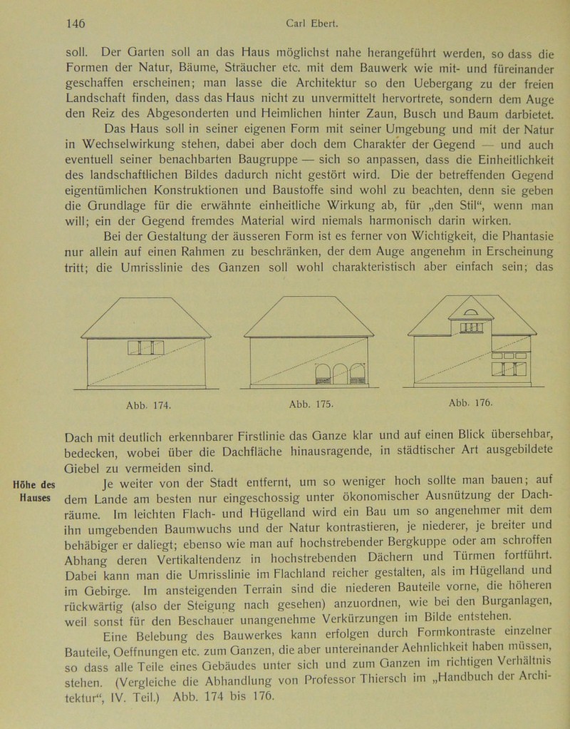 Höhe des Hauses soll. Der Garten soll an das Haus möglichst nahe herangeführt werden, so dass die Formen der Natur, Bäume, Sträucher etc. mit dem Bauwerk wie mit- und füreinander geschaffen erscheinen; man lasse die Architektur so den Uebergang zu der freien Landschaft finden, dass das Haus nicht zu unvermittelt hervortrete, sondern dem Auge den Reiz des Abgesonderten und Heimlichen hinter Zaun, Busch und Baum darbietet. Das Haus soll in seiner eigenen Form mit seiner Umgebung und mit der Natur in Wechselwirkung stehen, dabei aber doch dem Charakter der Gegend und auch eventuell seiner benachbarten Baugruppe — sich so anpassen, dass die Einheitlichkeit des landschaftlichen Bildes dadurch nicht gestört wird. Die der betreffenden Gegend eigentümlichen Konstruktionen und Baustoffe sind wohl zu beachten, denn sie geben die Grundlage für die erwähnte einheitliche Wirkung ab, für „den Stil“, wenn man will; ein der Gegend fremdes Material wird niemals harmonisch darin wirken. Bei der Gestaltung der äusseren Form ist es ferner von Wichtigkeit, die Phantasie nur allein auf einen Rahmen zu beschränken, der dem Auge angenehm in Erscheinung tritt; die Umrisslinie des Ganzen soll wohl charakteristisch aber einfach sein; das Dach mit deutlich erkennbarer Firstlinie das Ganze klar und auf einen Blick übersehbar, bedecken, wobei über die Dachfläche hinausragende, in städtischer Art ausgebildete Giebel zu vermeiden sind. Je weiter von der Stadt entfernt, um so weniger hoch sollte man bauen; auf dem Lande am besten nur eingeschossig unter ökonomischer Ausnützung der Dach- räume. Im leichten Flach- und Hügelland wird ein Bau um so angenehmer mit dem ihn umgebenden Baumwuchs und der Natur kontrastieren, je niederer, je breiter und behäbiger er daliegt; ebenso wie man auf hochstrebender Bergkuppe oder am schroffen Abhang deren Vertikaltendenz in hochstrebenden Dächern und Türmen fortführt. Dabei kann man die Umrisslinie im Flachland reicher gestalten, als im Hügelland und im Gebirge. Im ansteigenden Terrain sind die niederen Bauteile vorne, die höheren rückwärtig (also der Steigung nach gesehen) anzuordnen, wie bei den Burganlagen, weil sonst für den Beschauer unangenehme Verkürzungen im Bilde entstehen. Eine Belebung des Bauwerkes kann erfolgen durch Formkontraste einzelner Bauteile, Oeffnungen etc. zum Ganzen, die aber untereinander Aehnlichkeit haben müssen, so dass alle Teile eines Gebäudes unter sich und zum Ganzen im richtigen Verhältnis stehen. (Vergleiche die Abhandlung von Professor Thiersch im „Handbuch der Archi- tektur“, IV. Teil.) Abb. 174 bis 176.