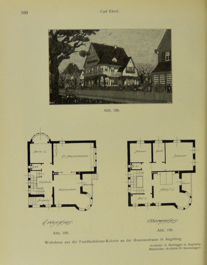 Abb. 188. Abb. 189. Abb. 190. Wohnhaus aus der Familienhäuser-Kolonie an der Rosenaustrasse in Augsburg. Architekt: S. Buchegger in Augsburg Mitarbeiter: Architekt H. Sturzencggcr