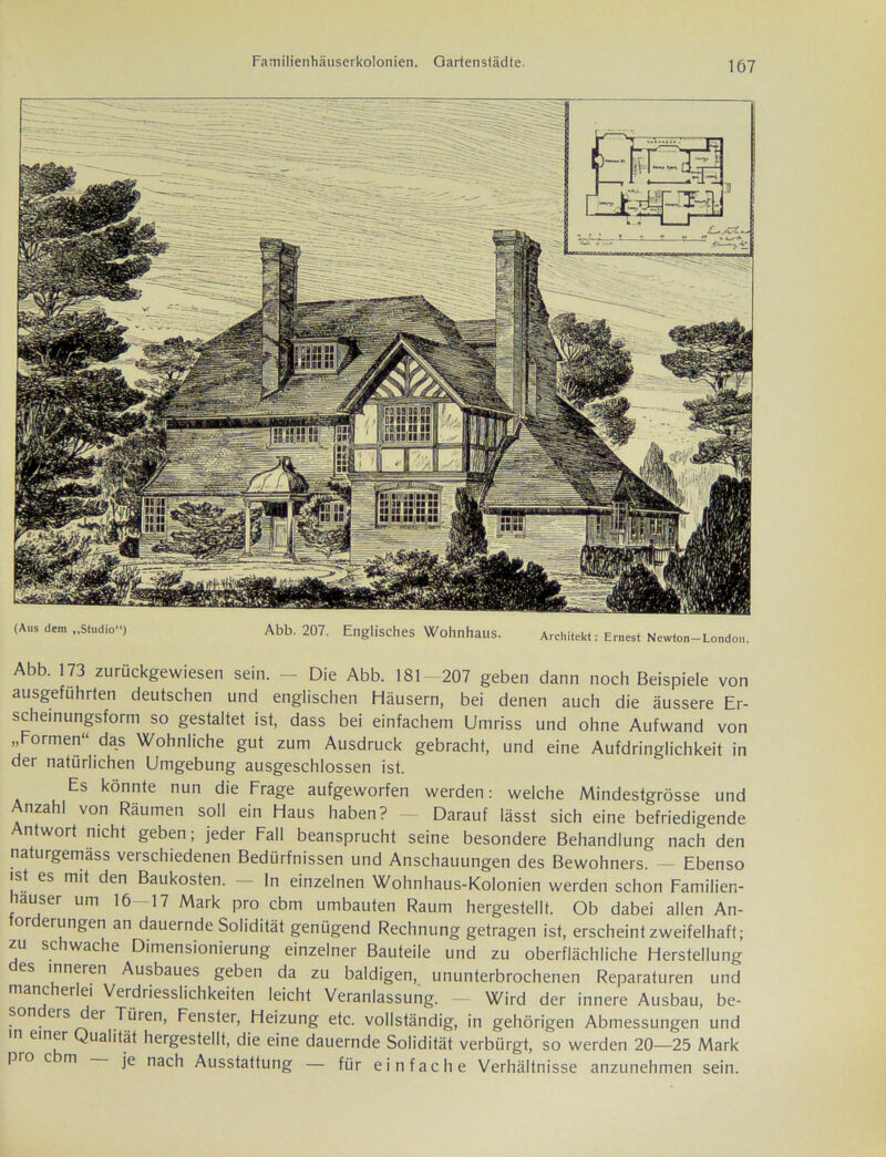 ic|la|i1Ti](l XI. 4 8 rfl 1 fers ^ - jv ~~ - -- ---7 gl - ' :'■ ? % -e & rar ran« oa' 7P (Aus dem „Studio) Abb. 207. Englisches Wohnhaus. Architekt: Ernest Newton-London. Abb. 173 zurückgewiesen sein. - Die Abb. 181- 207 geben dann noch Beispiele von ausgefuhrten deutschen und englischen Häusern, bei denen auch die äussere Er- scheinungsform so gestaltet ist, dass bei einfachem Umriss und ohne Aufwand von „Formen“ das Wohnliche gut zum Ausdruck gebracht, und eine Aufdringlichkeit in der natürlichen Umgebung ausgeschlossen ist. Es könnte nun die Frage aufgeworfen werden: welche Mindestgrösse und Anzahl von Räumen soll ein Haus haben? - Darauf lässt sich eine befriedigende Antwort nicht geben; jeder Fall beansprucht seine besondere Behandlung nach den naturgemäss verschiedenen Bedürfnissen und Anschauungen des Bewohners. Ebenso ist es mit den Baukosten. — In einzelnen Wohnhaus-Kolonien werden schon Familien- hauser um 16 17 Mark pro cbm umbauten Raum hergestellt. Ob dabei allen An- forderungen an dauernde Solidität genügend Rechnung getragen ist, erscheint zweifelhaft; zu schwache Dimensionierung einzelner Bauteile und zu oberflächliche Herstellung es inneren Ausbaues geben da zu baldigen, ununterbrochenen Reparaturen und mancherlei Verdriesslichkeiten leicht Veranlassung. — Wird der innere Ausbau, be- son ers der Türen, Fenster, Heizung etc. vollständig, in gehörigen Abmessungen und m einer Qualität hergestellt, die eine dauernde Solidität verbürgt, so werden 20—25 Mark pro cm je nach Ausstattung — für einfache Verhältnisse anzunehmen sein.