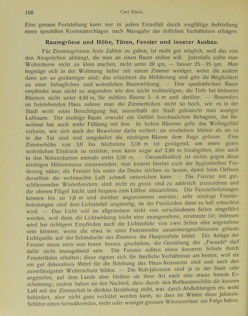 Eine genaue Feststellung kann nur in jedem Einzelfall durch sorgfältige Aufstellung eines speziellen Kostenanschlages nach Massgabe der örtlichen Verhältnisse erfolgen. Raumgrösse und Höhe, Türen, Fenster und innerer Ausbau. Für Zimmergrössen feste Zahlen zu geben, ist nicht gut möglich, weil das von den Ansprüchen abhängt, die man an einen Raum stellen will. Jedenfalls sollte man Wohnräume nicht zu klein machen, nicht unter 20 qm, — besser 25 -35 qm. Man begnüge sich in der Wohnung lieber mit einem Zimmer weniger, wenn die andern dann um so geräumiger sind; das erleichtert die Möblierung und gibt die Möglichkeit zu einer behaglichen und wohnlichen Raumwirkung. — Den quadratischen Raum empfindet man nicht so angenehm wie den leicht rechteckigen; die Tiefe bei kleineren Räumen nicht unter 4,50 m, für mittlere Räume 5—6 m und darüber. — Besonders im freistehenden Haus nehme man die Zimmerhöhen nicht so hoch, wie es in der Stadt wohl seine Berechtigung hat, ausserhalb der Stadt gebraucht man weniger Luftraum. Der niedrige Raum erweckt ein Gefühl beschaulichen Behagens, der Be- wohner hat auch mehr Fühlung mit ihm. ln hohen Räumen geht das Wohngefühl verloren, wie sich auch der Bewohner darin verliert; sie erscheinen kleiner als sie cs in der Tat sind und umgekehrt die niedrigen Räume dem Auge grösser. Eine Zimmerhöhe von 3,0 bis höchstens 3,10 m ist genügend, um einen guten wohnlichen Eindruck zu erzielen; man kann sogar auf 2,80 m hinabgehen, aber auch in den Nebenräumen niemals unter 2,50 m. — Gesundheitlich ist nichts gegen diese niedrigen Höhenmasse einzuwenden; man kommt hierbei auch der hygienischen For- derung näher, die Fenster bis unter die Decke reichen zu lassen, damit beim Oeflnen derselben die verbrauchte Luft schnell entweichen kann. Die Fenster mit gut- schliessenden Winterfenstern sind nicht zu gross und zu zahlreich anzuordnen und die oberen Flügel leicht und bequem zum Lüften einzurichten. Die Fensterbrüstungen können bis zu 1,0 m und darüber angenommen werden; sehr niedrige Fenster- brüstungen sind dem Lichteinfall ungünstig, da der Fussboden dann zu hell erleuchtet wird. _ Das Licht soll im allgemeinen nicht von verschiedenen Seiten eingeführt werden, weil dann die Lichtwirkung leicht eine unangenehme, zerstreute ist, indessen wird bei richtigem Empfinden auch die Lichtzufuhr von zwei Seiten eine angenehme sein können, wenn die etwa in einer Fensterreihe zusammengeschlossene grösste Lichtquelle auf der Schmalseite des Zimmers die Hauptzufuhr bildet. Die Anlage der Fenster muss stets von Innen heraus geschehen, die Gestaltung der „Fassade“ darf dafür nicht massgebend sein. Die Fenster sollten einen äusseren Schutz durch Fensterläden erhalten; diese eignen sich für ländliche Verhältnisse am besten, weil sie ein gut dekoratives Mittel für die Belebung des Haus-Aeusseren sind und auch den zuverlässigsten Wetterschutz bilden. — Die Roll-Jalousien sind ja in der Stadt sehr angenehm, auf dem Lande aber bleiben sie ihrer Art nach eine etwas fremde Er- scheinung; zudem haben sie den Nachteil, dass durch den Rollkastenschlitz die äussere Luft mit der Zimmerluft in direkter Beziehung steht, was durch Abdichtungen etc. wohl behindert, aber nicht ganz verhütet werden kann, so dass im Winter diese Ja ousie- Schlitze einen fortwährenden, mehr oder weniger grossen Wärmeverlust zur Folge haben.