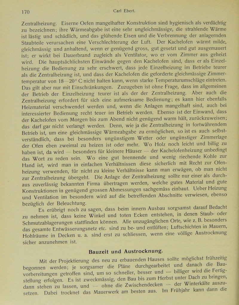 Zentralheizung. Eiserne Oefen mangelhafter Konstruktion sind hygienisch als verdächtig zu bezeichnen; ihre Wärmeabgabe ist eine sehr ungleichmässige, die strahlende Wärme ist lästig und schädlich, und das glühende Eisen und die Verbrennung der anlagernden Staubteile verursachen eine Verschlechterung der Luft. Der Kachelofen wärmt milde, gleichmässig und anhaltend, wenn er genügend gross, gut gesetzt und gut ausgemauert ist; er wirkt bei Dauerbrand zugleich als Ventilator, wo er vom Zimmer aus geheizt wird. Die hauptsächlichsten Einwände gegen den Kachelofen sind, dass er als Einzel- heizung die Bedienung zu sehr erschwert, dass jede Einzelheizung im Betriebe teurer als die Zentralheizung ist, und dass der Kachelofen die geforderte gleichmässige Zimmer- temperatur von 18—20° C nicht halten kann, wenn starke Temperaturumschläge eintreten. Das gilt aber nur mit Einschränkungen. Zuzugeben ist ohne Frage, dass im allgemeinen der Betrieb der Einzelheizung teurer ist als der der Zentralheizung. Aber auch die Zentralheizung erfordert für sich eine aufmerksame Bedienung; es kann hier ebenfalls Heizmaterial verschwendet werden und, wenn die Anlagen mangelhaft sind, auch bei interessierter Bedienung recht teuer im Betrieb werden. Ebenso ist der Einwand, dass der Kachelofen vom Morgen bis zum Abend nicht genügend warm hält, zurückzuweisen; das darf gar nicht verlangt werden. Denn, wie ja die Zentralheizung in foitwährendem Betrieb ist, um eine gleichmässige Wärmeabgabe zu ermöglichen, so ist es auch selbst- verständlich, dass bei besonders ungünstigem Wetter oder ungünstiger Zimmerlage der Ofen eben zweimal zu heizen ist oder mehr. Wo Holz noch leicht und billig zu haben ist, da wird besonders für kleinere Häuser — der Kachelofenheizung unbedingt das Wort zu reden sein. Wo eine gut brennende und wenig riechende Kohle zur Hand ist, wird man in einfachen Verhältnissen diese sicherlich mit Recht zur Ofen- heizung verwenden, für nicht zu kleine Verhältnisse kann man erwägen, ob man nicht zur Zentralheizung übergeht. Die Anlage der Zentralheizung sollte nur einer als durch- aus zuverlässig bekannten Firma übertragen werden, welche gutes Material und gute Konstruktionen in genügend grossen Abmessungen sachgemäss einbaut. Ueber Heizung und Ventilation im besondern wird auf die betreffenden Abschnitte verwiesen, ebenso bezüglich der Beleuchtung. Es erübrigt noch zu sagen, dass beim innern Ausbau sorgsamst darauf Bedacht zu nehmen ist, dass keine Winkel und toten Ecken entstehen, in denen Staub- oder Schmutzablagerungen stattfinden können. Alle unzugänglichen Orte, wie z. B. besonders das gesamte Entwässerungsnetz etc. sind zu be- und entlüften; Luftschichten in Mauern, Hohlräume in Decken u. a. sind erst zu schliessen, wenn eine völlige Austrocknung sicher anzunehmen ist. Bauzeit und Austrocknung. Mit der Projektierung des neu zu erbauenden Hauses sollte möglichst frühzeitig begonnen werden; je sorgsamer die Pläne durchgearbeitet und danach die Bau- vorbereitungen getroffen sind, um so schneller, besser und — billiger wird die Fertig- stellung erfolgen. Es ist zweckmässig, den Bau bis zum Herbst untervDach “‘bnnge’ dann stehen zu lassen, und - ohne die Zwischendecken - der Wmterkalte auszu- setzen. Dabei trocknet das Mauerwerk am besten aus. Im Frühjahr kann dann di