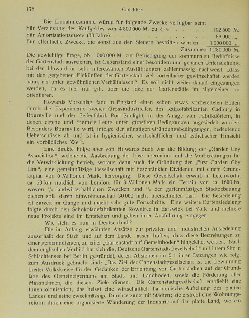 Die Einnahmesumme würde für folgende Zwecke verfügbar sein: Für Verzinsung des Kaufgeldes von 4 800 000 M. zu 4% 192 600 M. Für Amortisationsquote (30 Jahre) 88 000 Für öffentliche Zwecke, die sonst aus den Steuern bestritten werden . 1000 000 Zusammen 1 280 000 M. Die gewichtige Frage, ob 1 000 000 M. zur Befriedigung der kommunalen Bedürfnisse der Gartenstadt ausreichen, ist Gegenstand einer besondern und genauen Untersuchung, bei der Howard in sehr interessanten Ausführungen zahlenmässig nachweist, „dass mit den gegebenen Einkünften der Gartenstadt viel vorteilhafter gewirtschaftet werden kann, als unter gewöhnlichen Verhältnissen.“ Es soll nicht weiter darauf eingegangen werden, da es hier nur gilt, über die Idee der Gartenstädte im allgemeinen zu orientieren. Howards Vorschlag fand in England einen schon etwas vorbereiteten Boden durch die Experimente zweier Grossindustrieller, des Kakaofabrikanten Cadbury in Bournville und der Seifenfabrik Port Sunlight, in der Anlage von Fabrikdörfern, in denen eigene und fremde Leute unter günstigen Bedingungen angesiedelt wurden. Besonders Bournville wirft, infolge der günstigen Gründungsbedingungen, bedeutende Ueberschüsse ab und ist in hygienischer, wirtschaftlicher und ästhetischer Hinsicht ein vorbildliches Werk. Eine direkte Folge aber von Howards Buch war die Bildung der „Garden City Association“, welche die Ausbreitung der Idee übernahm und die Vorbereitungen für die Verwirklichung betrieb, woraus denn auch die Gründung der „First Garden City Lim.“, eine gemeinnützige Gesellschaft mit beschränkter Dividende mit einem Grund- kapital von 6 Millionen Mark, hervorging. Diese Gesellschaft erwarb in Letchworth, ca. 50 km nördlich von London, für 3 Millionen Mark ein Terrain von ca. 1600 ha, wovon 2/8 landwirtschaftlichen Zwecken und '/a der gartenmässigen Stadtbebauung dienen soll, deren Einwohnerschaft 30 000 nicht überschreiten darf. Die Besiedelung ist zurzeit im Gange und macht sehr gute Fortschritte. Eine weitere Gartensiedelung folgte durch den Schokoladefabrikanten Rowntree in Earswick bei York und mehrere neue Projekte sind im Entstehen und gehen ihrer Ausführung entgegen. Wie steht es nun in Deutschland? Die im Anfang erwähnten Ansätze zur privaten und industriellen Ansiedelung ausserhalb der Stadt und auf dem Lande lassen hoffen, dass diese Bestrebungen zu einer gemeinnützigen, zu einer „Gartenstadt auf Gemeinboden“ hingeleitet werden. Nach dem englischen Vorbild hat sich die „Deutsche Gartenstadt-Gesellschaft“ mit ihrem Sitz in Schlachtensee bei Berlin gegründet, deren Absichten im § 1 ihrer Satzungen wie folgt zum Ausdruck gebracht sind: „Das Ziel der Gartenstadtgesellschaft ist die Gewinnung breiter Volkskreise für den Gedanken der Errichtung von Gartenstädten auf der Grund- lage des Gemeineigentums am Stadt- und Landboden, sowie die Förderung aller Massnahmen, die diesem Ziele dienen. Die Gartenstadtgesellschaft empfiehlt eine Innenkolonisation, das heisst eine wirtschaftlich harmonische Aufteilung des platten Landes und seine zweckmässige Durchsetzung mit Städten; sie erstrebt eine Wohnungs- reform durch eine organisierte Wanderung der Industrie auf das platte Land, wo ein