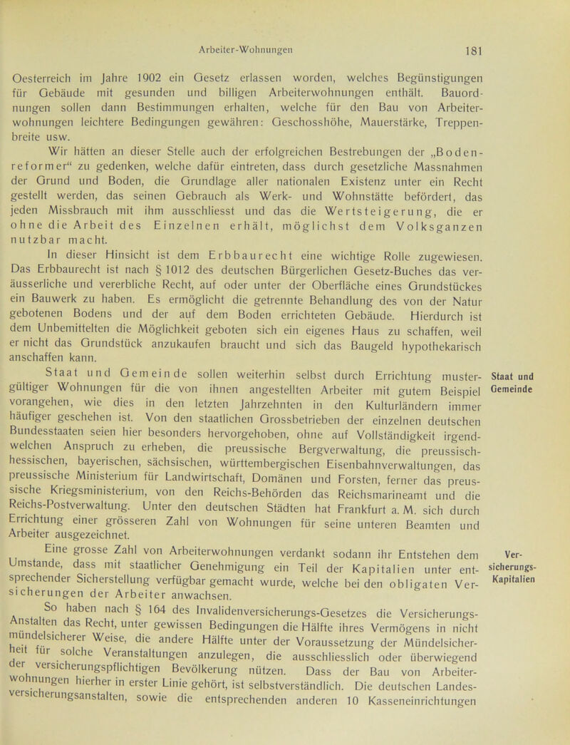 Oesterreich im Jahre 1902 ein Gesetz erlassen worden, weiches Begünstigungen für Gebäude mit gesunden und billigen Arbeiterwohnungen enthält. Bauord- nungen sollen dann Bestimmungen erhalten, welche für den Bau von Arbeiter- wohnungen leichtere Bedingungen gewähren: Geschosshöhe, Mauerstärke, Treppen- breite usw. Wir hätten an dieser Stelle auch der erfolgreichen Bestrebungen der „Boden- reformer“ zu gedenken, welche dafür einfreten, dass durch gesetzliche Massnahmen der Grund und Boden, die Grundlage aller nationalen Existenz unter ein Recht gestellt werden, das seinen Gebrauch als Werk- und Wohnstätte befördert, das jeden Missbrauch mit ihm ausschliesst und das die Wertsteigerung, die er ohne die Arbeit des Einzelnen erhält, möglichst dem Volksganzen nutzbar macht. In dieser Hinsicht ist dem Erbbaurecht eine wichtige Rolle zugewiesen. Das Erbbaurecht ist nach § 1012 des deutschen Bürgerlichen Gesetz-Buches das ver- äusserliche und vererbliche Recht, auf oder unter der Oberfläche eines Grundstückes ein Bauwerk zu haben. Es ermöglicht die getrennte Behandlung des von der Natur gebotenen Bodens und der auf dem Boden errichteten Gebäude. Hierdurch ist dem Unbemittelten die ATöglichkeit geboten sich ein eigenes Haus zu schaffen, weil er nicht das Grundstück anzukaufen braucht und sich das Baugeld hypothekarisch anschaffen kann. Staat und Gemeinde sollen weiterhin selbst durch Errichtung muster- gültiger Wohnungen für die von ihnen angestellten Arbeiter mit gutem Beispiel vorangehen, wie dies in den letzten Jahrzehnten in den Kulturländern immer häufiger geschehen ist. Von den staatlichen Grossbetrieben der einzelnen deutschen Bundesstaaten seien hier besonders hervorgehoben, ohne auf Vollständigkeit irgend- welchen Anspruch zu erheben, die preussische Bergverwaltung, die preussisch- hessischen, bayerischen, sächsischen, württembergischen Eisenbahnverwaltungen, das preussische Ministerium für Landwirtschaft, Domänen und Forsten, ferner das preus- sische Kriegsministerium, von den Reichs-Behörden das Reichsmarineamt und die Reichs-Postverwaltung. Unter den deutschen Städten hat Frankfurt a. M. sich durch Errichtung einer grösseren Zahl von Wohnungen für seine unteren Beamten und Arbeiter ausgezeichnet. Eine grosse Zahl von Arbeiterwohnungen verdankt sodann ihr Entstehen dem Umstande, dass mit staatlicher Genehmigung ein Teil der Kapitalien unter ent- sprechender Sicherstellung verfügbar gemacht wurde, welche beiden obligaten Ver- sicherungen der Arbeiter anwachsen. So haben nach § 164 des Invalidenversicherungs-Gesetzes die Versicherungs- Anstalten das Recht, unter gewissen Bedingungen die Hälfte ihres Vermögens in nicht mun e sic erer Weise, die andere Hälfte unter der Voraussetzung der Mündelsicher- ei ur solche Veranstaltungen anzulegen, die ausschliesslich oder überwiegend er versicherungspflichtigen Bevölkerung nützen. Dass der Bau von Arbeiter- o nungen ieiher in erster Linie gehört, ist selbstverständlich. Die deutschen Landes- c lerungsanstalten, sowie die entsprechenden anderen 10 Kasseneinrichtungen Staat und Gemeinde Ver- sicherungs- Kapitalien