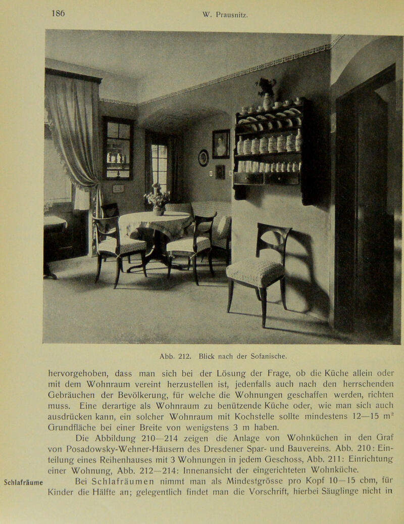Abb. 212. Blick nach der Sofanische. hervorgehoben, dass man sich bei der Lösung der Frage, ob die Küche allein oder mit dem Wohnraum vereint herzustellen ist, jedenfalls auch nach den herrschenden Gebräuchen der Bevölkerung, für welche die Wohnungen geschaffen werden, richten muss. Eine derartige als Wohnraum zu benützende Küche oder, wie man sich auch ausdrücken kann, ein solcher Wohnraum mit Kochstelle sollte mindestens 12—15 m2 Grundfläche bei einer Breite von wenigstens 3 m haben. Die Abbildung 210—214 zeigen die Anlage von Wohnküchen in den Graf von Posadowsky-Wehner-Häusern des Dresdener Spar- und Bauvereins. Abb. 210: Ein- teilung eines Reihenhauses mit 3 Wohnungen in jedem Geschoss, Abb. 211: Einrichtung einer Wohnung, Abb. 212—214: Innenansicht der eingerichteten Wohnküche. Schlafräume Bei Schlafräumen nimmt man als Mindestgrösse pro Kopf 10—15 cbm, für Kinder die Hälfte an; gelegentlich findet man die Vorschrift, hierbei Säuglinge nicht in