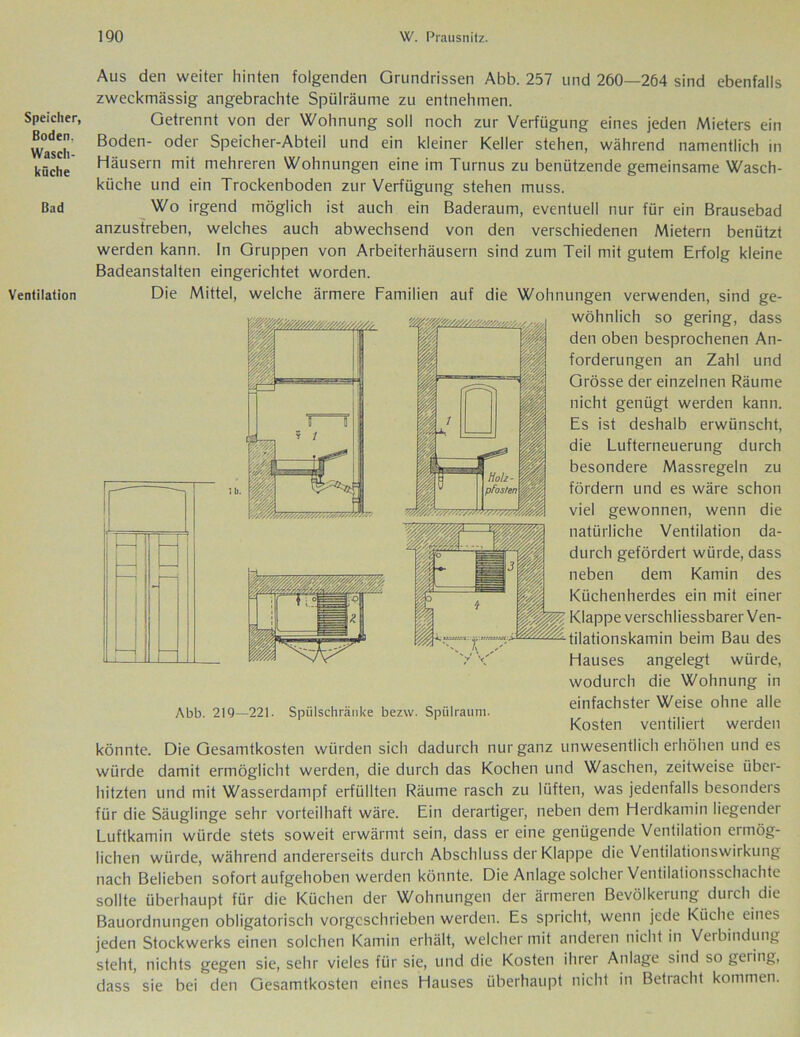 Speicher, Boden. Wasch- küche Bad Ventilation Aus den weiter hinten folgenden Grundrissen Abb. 257 und 260—264 sind ebenfalls zweckmässig angebrachte Spülräume zu entnehmen. Getrennt von der Wohnung soll noch zur Verfügung eines jeden Mieters ein Boden- oder Speicher-Abteil und ein kleiner Keller stehen, während namentlich in Häusern mit mehreren Wohnungen eine im Turnus zu benützende gemeinsame Wasch- küche und ein Trockenboden zur Verfügung stehen muss. Wo irgend möglich ist auch ein Baderaum, eventuell nur für ein Brausebad anzustreben, welches auch abwechsend von den verschiedenen Mietern benützt werden kann. In Gruppen von Arbeiterhäusern sind zum Teil mit gutem Erfolg kleine Badeanstalten eingerichtet worden. Die Mittel, welche ärmere Familien auf die Wohnungen verwenden, sind ge- wöhnlich so gering, dass den oben besprochenen An- forderungen an Zahl und Grösse der einzelnen Räume nicht genügt werden kann. Es ist deshalb erwünscht, die Lufterneuerung durch besondere Massregeln zu fördern und es wäre schon viel gewonnen, wenn die natürliche Ventilation da- durch gefördert würde, dass neben dem Kamin des Küchenherdes ein mit einer Klappe verschliessbarer Ven- 4.y . ' ti|ationskamin beim Bau des Hauses angelegt würde, wodurch die Wohnung in einfachster Weise ohne alle Kosten ventiliert werden Abb. 219—221. Spülschränke bezw. Spülrauni könnte. Die Gesamtkosten würden sich dadurch nur ganz unwesentlich erhöhen und es würde damit ermöglicht werden, die durch das Kochen und Waschen, zeitweise über- hitzten und mit Wasserdampf erfüllten Räume rasch zu lüften, was jedenfalls besonders für die Säuglinge sehr vorteilhaft wäre. Ein derartiger, neben dem Herdkamin liegender Luftkamin würde stets soweit erwärmt sein, dass er eine genügende Ventilation ermög- lichen würde, während andererseits durch Abschluss der Klappe die Ventilationswirkung nach Belieben sofort aufgehoben werden könnte. Die Anlage solcher Ventilationsschachte sollte überhaupt für die Küchen der Wohnungen der ärmeren Bevölkerung durch die Bauordnungen obligatorisch vorgeschrieben werden. Es spricht, wenn jede Küche eines jeden Stockwerks einen solchen Kamin erhält, welcher mit anderen nicht in Verbindung steht, nichts gegen sie, sehr vieles für sie, und die Kosten ihrer Anlage sind so geling, dass sie bei den Gesamtkosten eines Hauses überhaupt nicht in Betracht kommen.