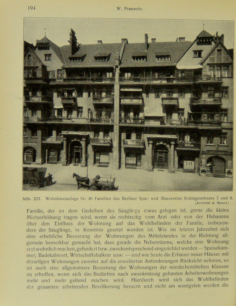 Abb. 223. Wohnhausanlage für 46 Familien des Berliner Spar- und Bauvereins Sickingenstrasse 7 und 8. (Architekt A. Messel.) Familie, der an dem Gedeihen des Säuglings etwas gelegen ist, gerne die kleine Mietserhöhung tragen wird, wenn sie rechtzeitig vom Arzt oder von der Hebamme über den Einfluss der Wohnung auf das Wohlbefinden der Familie, insbeson- dere der Säuglinge, in Kenntnis gesetzt worden ist. Wie im letzten Jahrzehnt sich eine erhebliche Besserung der Wohnungen des Mittelstandes in der Richtung all- gemein bemerkbar gemacht hat, dass gerade die Nebenräume, welche eine Wohnung erst wohnlich machen, gefordert bzw. zweckentsprechend eingerichtet werden — Speisekam- mer, Badekabinett, Wirtschaftsbalkon usw. — und wie heute die Erbauer neuer Häuser mit derartigen Wohnungen zumeist auf die erweiterten Anforderungen Rücksicht nehmen, so ist auch eine allgemeinere Besserung der Wohnungen der mindeibemittelten Klassen zu erhoffen, wenn sich das Bedürfnis nach zweckmässig gebauten Arbeiterwohnungen mehr und mehr geltend machen wird. Hierdurch wird sich das Wohlbefinden der gesamten arbeitenden Bevölkerung bessern und nicht am wenigsten werden die