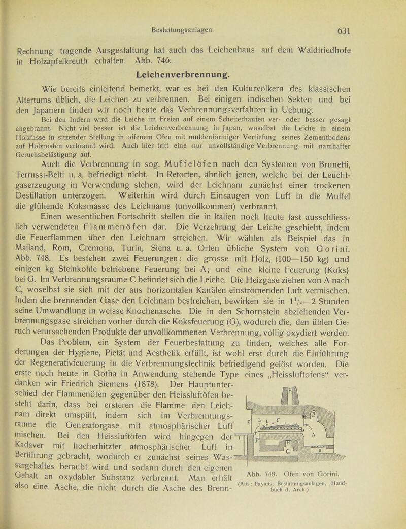 Rechnung fragende Ausgestaltung hat auch das Leichenhaus auf dem Waldfriedhofe in Holzapfelkreuth erhalten. Abb. 746. Leichenverbrennung. Wie bereits einleitend bemerkt, war es bei den Kulturvölkern des klassischen Altertums üblich, die Leichen zu verbrennen. Bei einigen indischen Sekten und bei den Japanern finden wir noch heute das Verbrennungsverfahren in Uebung. Bei den Indern wird die Leiche im Freien auf einem Scheiterhaufen ver- oder besser gesagt angebrannt. Nicht viel besser ist die Leichenverbrennung in Japan, woselbst die Leiche in einem Holzfasse in sitzender Stellung in offenem Ofen mit muldenförmiger Vertiefung seines Zementbodens auf Holzrosten verbrannt wird. Auch hier tritt eine nur unvollständige Verbrennung mit namhafter Geruchsbelästigung auf. Auch die Verbrennung in sog. Muffelöfen nach den Systemen von Brunetti, Terrussi-Belti u. a. befriedigt nicht. In Retorten, ähnlich jenen, welche bei der Leucht- gaserzeugung in Verwendung stehen, wird der Leichnam zunächst einer trockenen Destillation unterzogen. Weiterhin wird durch Einsaugen von Luft in die Muffel die glühende Koksmasse des Leichnams (unvollkommen) verbrannt. Einen wesentlichen Fortschritt stellen die in Italien noch heute fast ausschliess- lich verwendeten Fl am men Öfen dar. Die Verzehrung der Leiche geschieht, indem die Feuerflammen über den Leichnam streichen. Wir wählen als Beispiel das in Mailand, Rom, Cremona, Turin, Siena u. a. Orten übliche System von Gorini. Abb. 748. Es bestehen zwei Feuerungen: die grosse mit Holz, (100—150 kg) und einigen kg Steinkohle betriebene Feuerung bei A; und eine kleine Feuerung (Koks) bei G. Im Verbrennungsraume C befindet sich die Leiche. Die Heizgase ziehen von A nach C, woselbst sie sich mit der aus horizontalen Kanälen einströmenden Luft vermischen. Indem die brennenden Gase den Leichnam bestreichen, bewirken sie in 11/a—2 Stunden seine Umwandlung in weisse Knochenasche. Die in den Schornstein abziehenden Ver- brennungsgase streichen vorher durch die Koksfeuerung (G), wodurch die, den üblen Ge- ruch verursachenden Produkte der unvollkommenen Verbrennung, völlig oxydiert werden. Das Problem, ein System der Feuerbestattung zu finden, welches alle For- derungen der Hygiene, Pietät und Aesthetik erfüllt, ist wohl erst durch die Einführung der Regenerativfeuerung in die Verbrennungstechnik befriedigend gelöst worden. Die erste noch heute in Gotha in Anwendung stehende Type eines „Heissluftofens“ ver- danken wir Friedrich Siemens (1878). Der Hauptunter- schied der Flammenöfen gegenüber den Heissluftöfen be- steht darin, dass bei ersteren die Flamme den Leich- nam direkt umspült, indem sich im Verbrennungs- raume die Generatorgase mit atmosphärischer Luft mischen. Bei den Heissluftöfen wird hingegen der1 Kadaver mit hocherhitzter atmosphärischer Luft in Berührung gebracht, wodurch er zunächst seines Was--’^ sergehaltes beraubt wird und sodann durch den eigenen Gehalt an oxydabler Substanz verbrennt. Man erhält Abll‘ 7,S' <)fc von °orilli' also eine Asche, die nicht durch die Asche des Brenn- (AS:
