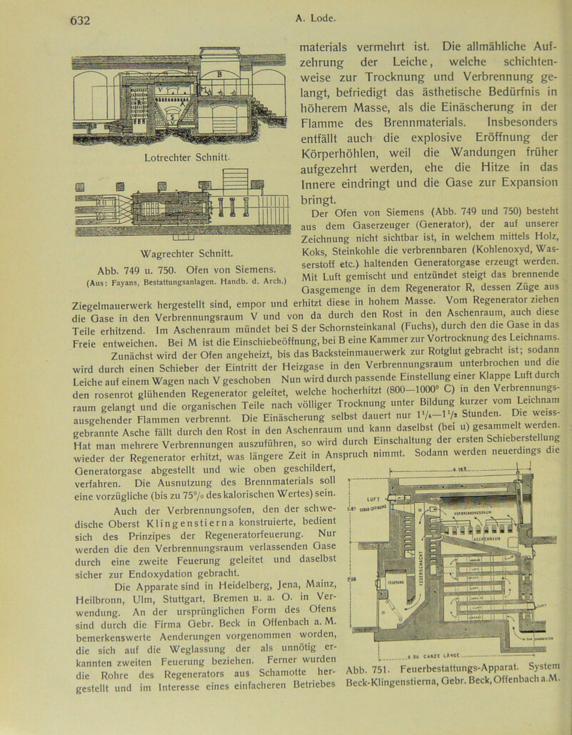 Lotrechter Schnitt. Wagrechter Schnitt. Abb. 749 u. 750. Ofen von Siemens. (Aus: Fayans, Bestattungsanlagen. Hatidb. d. Arch.) materials vermehrt ist. Die allmähliche Auf- zehrung der Leiche, welche schichten- weise zur Trocknung und Verbrennung ge- langt, befriedigt das ästhetische Bedürfnis in höherem Masse, als die Einäscherung in der Flamme des Brennmaterials. Insbesonders entfällt auch die explosive Eröffnung der Körperhöhlen, weil die Wandungen früher aufgezehrt werden, ehe die Hitze in das Innere eindringt und die Gase zur Expansion bringt. Der Ofen von Siemens (Abb. 749 und 750) besteht aus dem Gaserzeuger (Generator), der auf unserer Zeichnung nicht sichtbar ist, in welchem mittels Holz, Koks, Steinkohle die verbrennbaren (Kohlenoxyd, Was- serstoff etc.) haltenden Generatorgase erzeugt werden. Mit Luft gemischt und entzündet steigt das brennende Gasgemenge in dem Regenerator R, dessen Züge aus Ziegelmauerwerk hergestellt sind, empor und erhitzt diese in hohem Masse. Vom Regenerator ziehen die Gase in den Verbrennungsraum V und von da durch den Rost in den Aschenraum, auch diese Teile erhitzend. Im Aschenraum mündet bei S der Schornsteinkanal (Fuchs), durch den die Gase in das Freie entweichen. Bei M ist die Einschiebeöffnung, bei B eine Kammer zur Vortrocknung des Leichnams. Zunächst wird der Ofen angeheizt, bis das Backsteinmauerwerk zur Rotglut gebracht ist; sodann wird durch einen Schieber der Eintritt der Heizgase in den Verbrennungsraum unterbrochen und die Leiche auf einem Wagen nach V geschoben Nun wird durch passende Einstellung einer Klappe Luft durc den rosenrot glühenden Regenerator geleitet, welche hocherhitzt (800-1000° C) in den \ erbrennungs- raum gelangt und die organischen Teile nach völliger Trocknung unter Bildung kurzer vom Leichnam ausgehender Flammen verbrennt. Die Einäscherung selbst dauert nur /» Stunden. Die we.ss- gebrannte Asche fällt durch den Rost in den Aschenraum und kann daselbst (bei u).geSJTJ!eZ Hat man mehrere Verbrennungen auszuführen, so wird durch Einschaltung er ers en ci wieder der Regenerator erhitzt, was längere Zeit in Anspruch nimmt. Sodann werden neuerdings Generatorgase abgestellt und wie oben geschildert, verfahren. Die Ausnutzung des Brennmaterials soll eine vorzügliche (bis zu 75°/o des kalorischen Wertes) sein. Auch der Verbrennungsofen, den der schwe- dische Oberst Klingenstier na konstruierte, bedient sich des Prinzipes der Regeneratorfeuerung. Nur werden die den Verbrennungsraum verlassenden Gase durch eine zweite Feuerung geleitet und daselbst sicher zur Endoxydation gebracht. Die Apparate sind in Heidelberg, Jena, Mainz, Heilbronn, Ulm, Stuttgart, Bremen u. a. O. in Ver- wendung. An der ursprünglichen Form des Ofens sind durch die Firma Gebr. Beck in Offenbach a. M. bemerkenswerte Aenderungen vorgenommeti worden, die sich auf die Weglassung der als unnötig er- kannten zweiten Feuerung beziehen. Ferner wurden die Rohre des Regenerators aus Schamotte her- gestellt und im Interesse eines einfacheren Betriebes U87 stUI-DfrHUÄ(! 4 jo CAN2C KW Abb. 751. Feuerbestattungs-Apparat. System Beck-Klingensticrna, Gebr. Beck,Offenbach a.M.