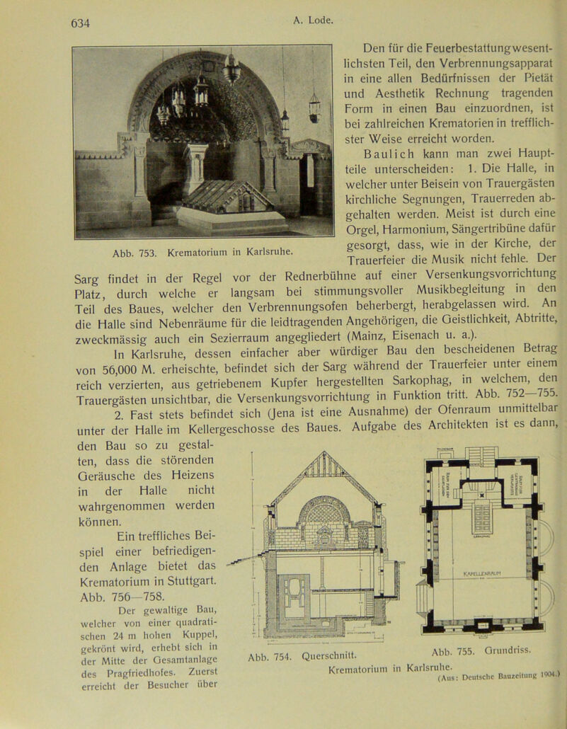 Abb. 753. Krematorium in Karlsruhe. Den für die Feuerbestattungwesent- lichsten Teil, den Verbrennungsapparat in eine allen Bedürfnissen der Pietät und Aesthetik Rechnung tragenden Form in einen Bau einzuordnen, ist bei zahlreichen Krematorien in trefflich- ster Weise erreicht worden. Baulich kann man zwei Haupt- teile unterscheiden: 1. Die Halle, in welcher unter Beisein von Trauergästen kirchliche Segnungen, Trauerreden ab- gehalten werden. Meist ist durch eine Orgel, Harmonium, Sängertribüne dafür gesorgt, dass, wie in der Kirche, der Trauerfeier die Musik nicht fehle. Der Sarg findet in der Regel vor der Rednerbühne auf einer Versenkungsvorrichtung Platz, durch welche er langsam bei stimmungsvoller Musikbegleitung in den Teil des Baues, welcher den Verbrennungsofen beherbergt, herabgelassen wird. An die Halle sind Nebenräume für die leidtragenden Angehörigen, die Geistlichkeit, Abtritte, zweckmässig auch ein Sezierraum angegliedert (Mainz, Eisenach u. a.). ln Karlsruhe, dessen einfacher aber würdiger Bau den bescheidenen Betrag von 56,000 M. erheischte, befindet sich der Sarg während der Trauerfeier unter einem reich verzierten, aus getriebenem Kupfer hergestellten Sarkophag, in welchem, den Trauergästen unsichtbar, die Versenkungsvorrichtung in Funktion tritt. Abb. 752—755. 2. Fast stets befindet sich (Jena ist eine Ausnahme) der Ofenraum unmittelbar unter der Halle im Kellergeschosse des Baues. Aufgabe des Architekten ist es dann, den Bau so zu gestal- ten, dass die störenden Geräusche des Heizens in der Halle nicht wahrgenommen werden können. Ein treffliches Bei- spiel einer befriedigen- den Anlage bietet das Krematorium in Stuttgart. Abb. 756—758. Der gewaltige Bau, welcher von einer quadrati- schen 24 m hohen Kuppel, gekrönt wird, erhebt sich in A] u 755 Grundriss, der Mitte der Gesamtanlage Abb. 754. Querschnitt. A°b' 755‘ UrU des Pragfriedhofes. Zuerst Krematorium in Karlsruhe^ 1004 , erreicht der Besucher über